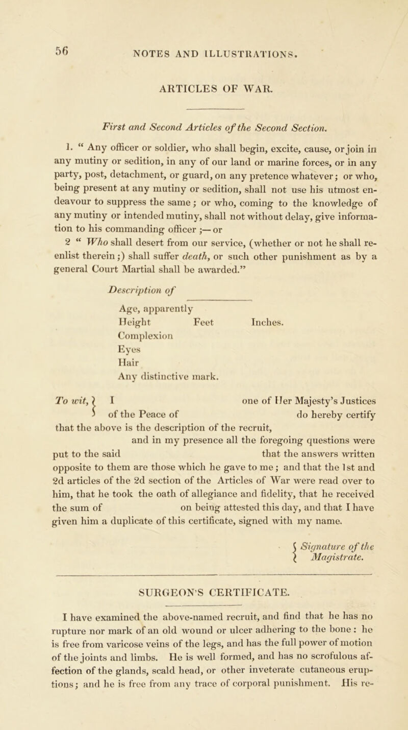 ARTICLES OF WAR. First and Second Articles of the Second Section. 1. “ Any officer or soldier, who shall begin, excite, cause, or join in any mutiny or sedition, in any of our land or marine forces, or in any party, post, detachment, or guard, on any pretence whatever; or who, being present at any mutiny or sedition, shall not use his utmost en- deavour to suppress the same; or who, coming to the knowledge of any mutiny or intended mutiny, shall not without delay, give informa- tion to his commanding officer ;— or 2 “ Who shall desert from our service, (whether or not he shall re- enlist therein;) shall suffer death, or such other punishment as by a general Court Martial shall be awarded.” Description of Age, apparently Height Feet Inches. Complexion Eyes Hair Any distinctive mark. To wit,) I one of Her Majesty’s Justices j of the Peace of do hereby certify that the above is the description of the recruit, and in my presence all the foregoing questions were put to the said that the answers written opposite to them are those which he gave to me; and that the 1st and 2d articles of the 2d section of the Articles of War were read over to him, that he took the oath of allegiance and fidelity, that he received the sum of on being attested this day, and that I have given him a duplicate of this certificate, signed with my name. j Signature of the \ Magistrate. SURGEON’S CERTIFICATE. I have examined the above-named recruit, and find that he has no rupture nor mark of an old wound or ulcer adhering to the bone: he is free from varicose veins of the legs, and has the full power of motion of the joints and limbs. He is well formed, and has no scrofulous af- fection of the glands, scald head, or other inveterate cutaneous erup- tions; and he is free from any trace of corporal punishment. His re-