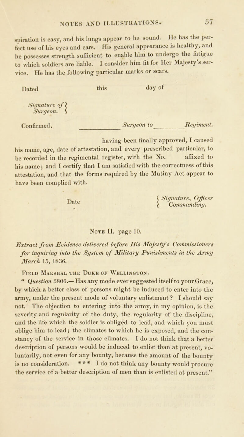 spiration is easy, and his lungs appear to be sound. He has the pei- fect use of his eyes and ears. His general appearance is healthy, and he possesses strength sufficient to enable him to undergo the fatigue to which soldiers are liable. I consider him fit for Her Majesty s ser- vice. He has the following particular marks or scars. Dated this day of Signature of) Surgeon. ) Confirmed, Surgeon to Regiment. having been finally approved, I caused his name, age, date of attestation, and every prescribed particular, to be recorded in the regimental register, with the No. affixed to his name; and I certify that I am satisfied with the correctness of this attestation, and that the forms required by the Mutiny Act appear to have been complied with. C Signature, Officer \ Commanding. Note II. page 10. Extract from Evidence delivered before His Majesty's Commissioners for inquiring into the System of Military Punishments in the Army March 15, 1836. Field Marshal the Duke of Wellington. “ Question 5806.—Has any mode ever suggested itself to your Grace, by which a better class of persons might be induced to enter into the army, under the present mode of voluntary enlistment ? I should say not. The objection to entering into the army, in my opinion, is the severity and regularity of the duty, the regularity of the discipline, and the life which the soldier is obliged to lead, and which you must oblige him to lead; the climates to which he is exposed, and the con- stancy of the service in those climates. I do not think that a better description of persons would be induced to enlist than at present, vo- luntarily, not even for any bounty, because the amount of the bounty is no consideration. * * * I do not think any bounty would procure the service of a better description of men than is enlisted at present.”