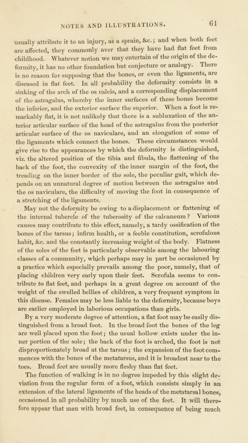 usually attribute it to an injury, as a sprain, &c.; and when both feet are affected, they commonly aver that they have had flat feet from childhood. Whatever notion we may entertain of the origin of the de- formity, it has no other foundation but conjecture or analogy. There is no reason for supposing that the bones, or even the ligaments, are diseased in flat feet. In all probability the deformity consists in a sinking of the arch of the os calcis, and a corresponding displacement of the astragalus, whereby the inner surfaces of these bones become the inferior, and the exterior surface the superior. When a foot is re- markably flat, it is not unlikely that there is a subluxation of the an- terior articular surface of the head of the astragalus from the posterior articular surface of the os naviculare, and an elongation of some of the ligaments which connect the bones. These circumstances would give rise to the appearances by which the deformity is distinguished, viz. the altered position of the tibia and fibula, the flattening of the back of the foot, the convexity of the inner margin of the foot, the treading on the inner border of the sole, the peculiar gait, which de- pends on an unnatural degree of motion between the astragalus and the os naviculare, the difficulty of moving the foot in consequence of a stretching of the ligaments. May not the deformity be owing to a displacement or flattening of the internal tubercle of the tuberosity of the calcaneum ? Various causes may contribute to this effect, namely, a tardy ossification of the bones of the tarsus; infirm health, or a feeble constitution, scrofulous habit, &c. and the constantly increasing weight of the body. Flatness of the soles of the feet is particularly observable among the labouring classes of a community, which perhaps may in part be occasioned by a practice which especially prevails among the poor, namely, that of placing children very early upon their feet. Scrofula seems to con- tribute to flat feet, and perhaps in a great degree on account of the weight of the swelled bellies of children, a very frequent symptom in this disease. Females may be less liable to the deformity, because boys are earlier employed in laborious occupations than girls. By a very moderate degree of attention, a flat foot may be easily dis- tinguished from a broad foot. In the broad foot the bones of the leg are well placed upon the foot; the usual hollow exists under the in- ner portion of the sole; the back of the foot is arched, the foot is not disproportionately broad at the tarsus ; the expansion of the foot com- mences with the bones of the metatarsus, and it is broadest near to the toes. Broad feet are usually more fleshy than flat feet. The function of walking is in no degree impeded by this slight de- viation from the regular form of a foot, which consists simply in an extension of the lateral ligaments of the heads of the metatarsal bones, occasioned in all probability by much use of the feet. It will there- fore appear that men with broad feet, in consequence of being much