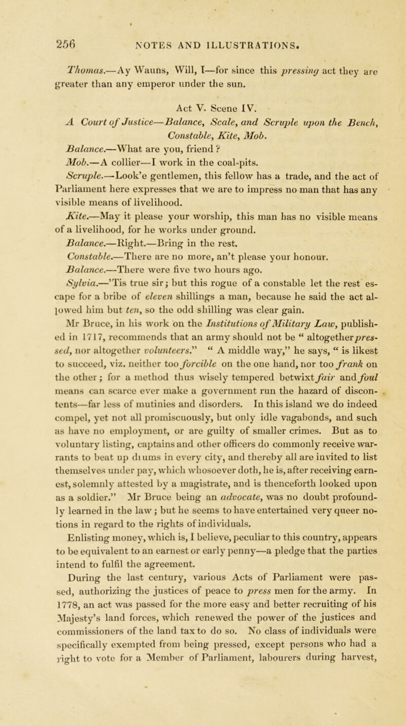 Thomas.—Ay Wauns, Will, I—for since this pressing act they are greater than any emperor under the sun. Act V. Scene IV. A Court of Justice—Balance, Scale, and Scruple upon the Bench, Constable, Kite, Mob. Balance.—What are you, friend ? Mob.—A collier—I work in the coal-pits. Scruple.—Look’e gentlemen, this fellow has a trade, and the act of Parliament here expresses that we are to impress no man that has any visible means of livelihood. Kite.—May it please your worship, this man has no visible means of a livelihood, for he works under ground. Balance.—Right.—Bring in the rest. Constable.—There are no more, an’t please your honour. Balance.—There were five two hours ago. Sylvia.—’Tis true sir; but this rogue of a constable let the rest es- cape for a bribe of eleven shillings a man, because he said the act al- lowed him but ten, so the odd shilling was clear gain. Mr Bruce, in his work on the Institutions of Military Law, publish- ed in 1717, recommends that an army should not be “ altogether pres- sed, nor altogether volunteers.” “ A middle way,” he says, “ is likest to succeed, viz. neither too forcible on the one hand, nor too frank on the other ; for a method thus wisely tempered betwixt fair and foul means can scarce ever make a government run the hazard of discon- tents—far less of mutinies and disorders. In this island we do indeed compel, yet not all promiscuously, but only idle vagabonds, and such as have no employment, or are guilty of smaller crimes. But as to voluntary listing, captains and other officers do commonly receive war- rants to beat up (hums in every city, and thereby all are invited to list themselves under pay, which whosoever doth, he is, after receiving earn- est, solemnly attested by a magistrate, and is thenceforth looked upon as a soldier.” Mr Bruce being an advocate, was no doubt profound- ly learned in the law ; but he seems to have entertained very queer no- tions in regard to the rights of individuals. Enlisting money, which is, I believe, peculiar to this country, appears to be equivalent to an earnest or early penny—a pledge that the parties intend to fulfil the agreement. During the last century, various Acts of Parliament were pas- sed, authorizing the justices of peace to press men for the army. In 1778, an act was passed for the more easy and better recruiting of his Majesty’s land forces, which renewed the power of the justices and commissioners of the land tax to do so. No class of individuals were specifically exempted from being pressed, except persons who had a right to vote for a Member of Parliament, labourers during harvest,