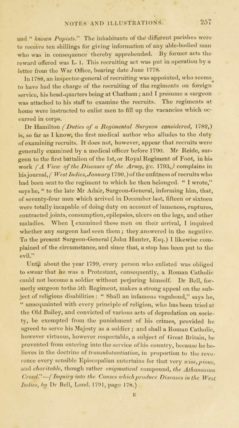 and “ known Papists.” The inhabitants of the different parishes were to receive ten shillings for giving information ol any able-bodied man who was in consequence thereby apprehended. By former acts the reward offered was L. 1. This recruiting act was put in operation by a letter from the War Office, bearing date June 1778. In 1788, an inspector-general of recruiting was appointed, who seems to have had the charge of the recruiting of the regiments on foreign service, his head-quarters being at Chatham ; and I presume a surgeon was attached to his staff to examine the recruits. The regiments at home were instructed to enlist men to fill up the vacancies which oc- curred in corps. Dr Hamilton (Duties of a Regimental Surgeon considered, 1782,) is, so far as I know, the first medical author who alludes to the duty of examining recruits. It does not, however, appear that recruits were generally examined by a medical officer before 1790. Mr Reide, sur- geon to the first battalion of the 1st, or Royal Regiment of Foot, in his work (A View of the Diseases of the Army,fyc. 1793,^1 complains in his journal, f West Indies, January 1790,)of the unfitness of recruits who had been sent to the regiment to which he then belonged. “ I wrote,” says he, “ to the late Mr Adair, Surgeon-General, informing him, that, of seventy-four men which arrived in December last, fifteen or sixteen were totally incapable of doing duty on account of lameness, ruptures, contracted joints, consumption, epilepsies, ulcers on the legs, and other maladies. When I examined these men on their arrival, I inquired whether any surgeon had seen them; they answered in the negative. To the present Surgeon-General (John Hunter, Esq.) I likewise com- plained of the circumstance, and since that, a stop has been put to the evil” Until about the year 1799, every person who enlisted was obliged to swear that he was a Protestant, consequently, a Roman Catholic could not become a soldier without perjuring himself. Dr Bell, for- merly surgeon to the 5th Regiment, makes a strong appeal on the sub- ject of religious disabilities : “ Shall an infamous vagabond,” says he, “ unacquainted with every principle of religion, who has been tried at the Old Bailey, and convicted of various acts of depredation on socie- ty, be exempted from the punishment of his crimes, provided he agreed to serve his Majesty as a soldier; and shall a Roman Catholic, however virtuous, however respectable, a subject of Great Britain, be prevented from entering into the service of his country, because he be- lieves in the doctrine ol transubstantiation, in proportion to the reve- rence every sensible Episcopalian entertains for that very wise,pious, and charitable, though rather enigmatical compound, the Athanasian Creed.—(Inquiry into the Causes whichproduce Diseases in the West Indies, by Dr Bell, Lond. 1791, page 178.) K