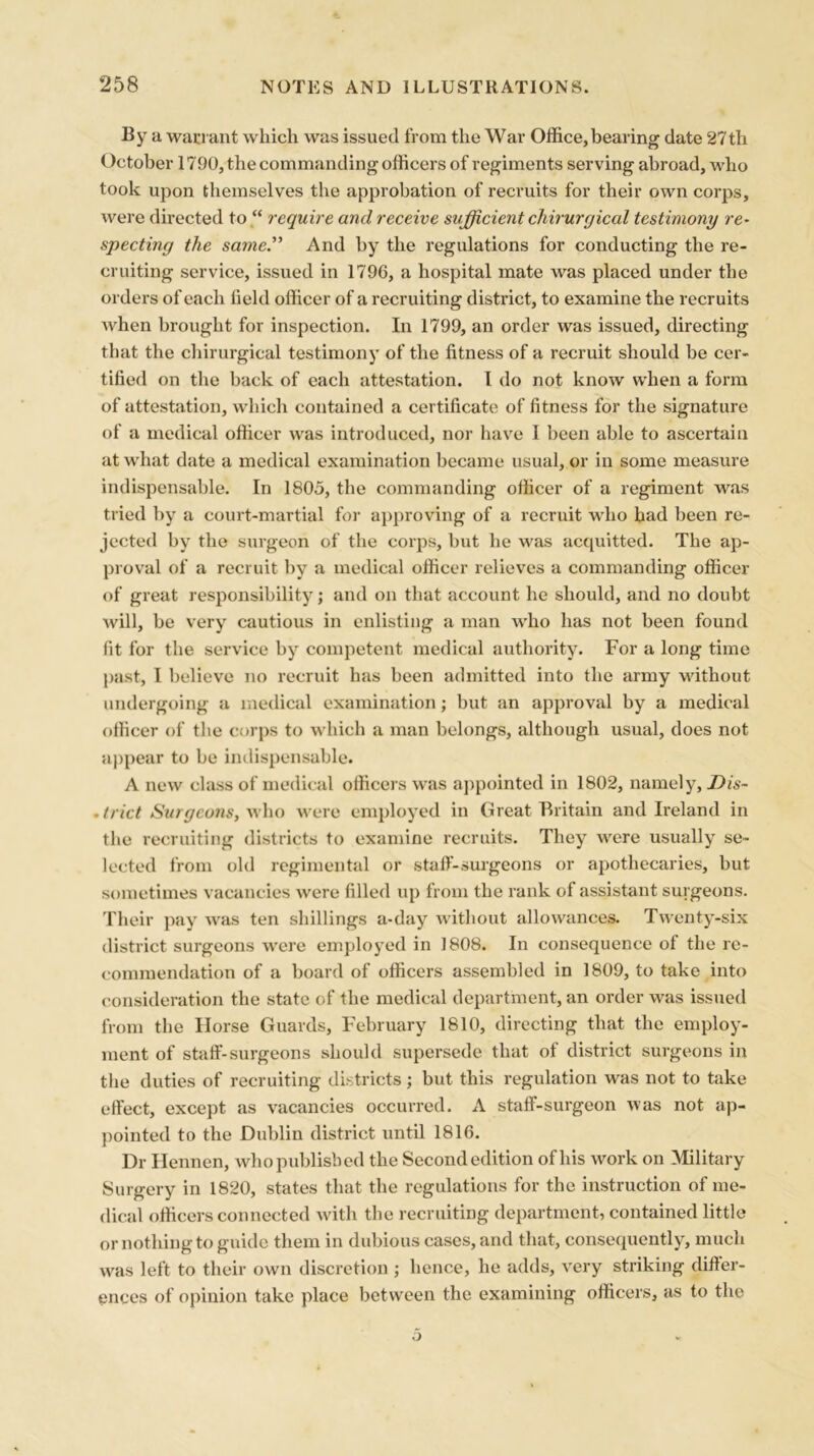 By a warrant which was issued from the War Office,bearing date 27th October 1790, the commanding officers of regiments serving abroad, who took upon themselves the approbation of recruits for their own corps, were directed to “ require and receive sufficient chirurgical testimony re- specting the same.” And by the regulations for conducting the re- cruiting service, issued in 1796, a hospital mate was placed under the orders of each field officer of a recruiting district, to examine the recruits when brought for inspection. In 1799, an order was issued, directing that the chirurgical testimony of the fitness of a recruit should be cer- tified on the back of each attestation. I do not know when a form of attestation, which contained a certificate of fitness for the signature of a medical officer was introduced, nor have I been able to ascertain at what date a medical examination became usual, or in some measure indispensable. In 1805, the commanding officer of a regiment was tried by a court-martial for approving of a recruit who had been re- jected by the surgeon of the corps, but he was acquitted. The ap- proval of a recruit by a medical officer relieves a commanding officer of great responsibility; and on that account he should, and no doubt will, be very cautious in enlisting a man who has not been found fit for the service by competent medical authority. For a long time past, I believe no recruit has been admitted into the army without undergoing a medical examination; but an approval by a medical officer of the corps to which a man belongs, although usual, does not appear to be indispensable. A new class of medical officers was appointed in 1802, namely, JDis- .trict Surgeons, who were employed in Great Britain and Ireland in the recruiting districts to examine recruits. They were usually se- lected from old regimental or staff-surgeons or apothecaries, but sometimes vacancies were filled up from the rank of assistant surgeons. Their pay was ten shillings a-day without allowances. Twenty-six district surgeons were employed in 1808. In consequence of the re- commendation of a board of officers assembled in 1809, to take into consideration the state of the medical department, an order was issued from the Horse Guards, February 1810, directing that the employ- ment of staff-surgeons should supersede that of district surgeons in the duties of recruiting districts; but this regulation was not to take effect, except as vacancies occurred. A staff-surgeon was not ap- pointed to the Dublin district until 1816. Dr Hennen, who published the Second edition of his work on Military Surgery in 1820, states that the regulations for the instruction of me- dical officers connected with the recruiting department, contained little or nothing to guide them in dubious cases, and that, consequently, much was left to their own discretion ; hence, he adds, very striking differ- ences of opinion take place between the examining officers, as to the