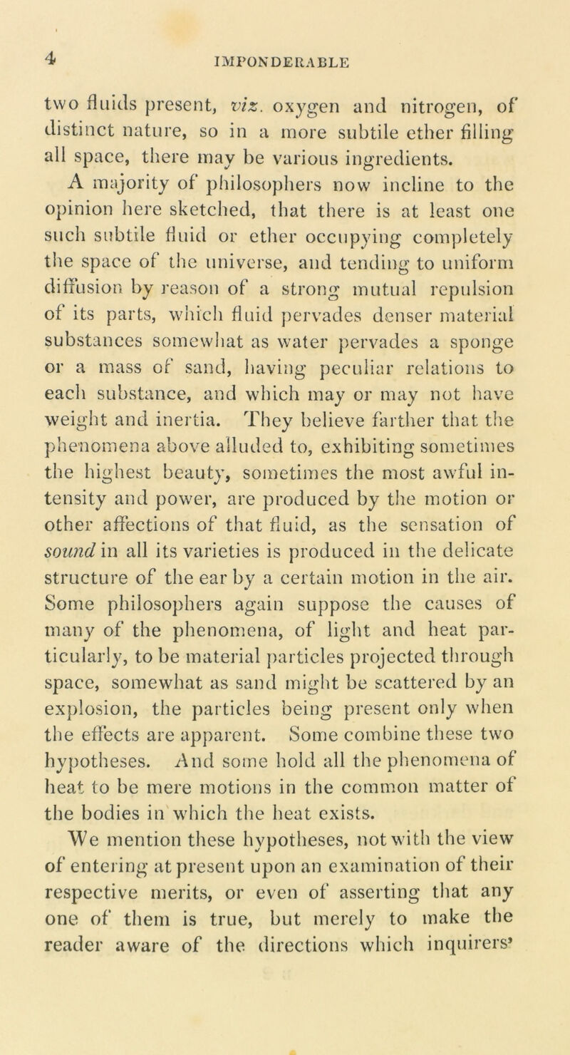 IMPONDERABLE two fluids present, viz. oxygen and nitrogen, of distinct nature, so in a more subtile ether filling all space, there may be various ingredients. A majority of philosophers now incline to the opinion here sketched, that there is at least one such subtile fluid or ether occupying completely the space of the universe, and tending to uniform diflusion by reason of a strong mutual repulsion of its parts, wiiich fluid pervades denser material substances somewliat as water pervades a sponge or a mass of sand, having peculiar relations to each substance, and which may or may not have weight and inertia. They believe farther that the phenomena above alluded to, exhibiting sometimes the highest beauty, sometimes the most awful in- tensity and power, are produced by the motion or other affections of that fluid, as the sensation of sound in all its varieties is produced in the delicate structure of the ear by a certain motion in the air. Some philosophers again suppose the causes of many of the phenomena, of light and heat par- ticularly, to be material particles projected through space, somewhat as sand might be scattered by an explosion, the particles being present only when the effects are apparent. Some combine these two hypotheses. And some hold all the phenomena of heat to be mere motions in the common matter of the bodies in which the heat exists. We mention these hypotheses, not with the view of entering at present upon an examination of their respective merits, or even of asserting that any one of them is true, but merely to make the reader aware of the directions which inquirers*