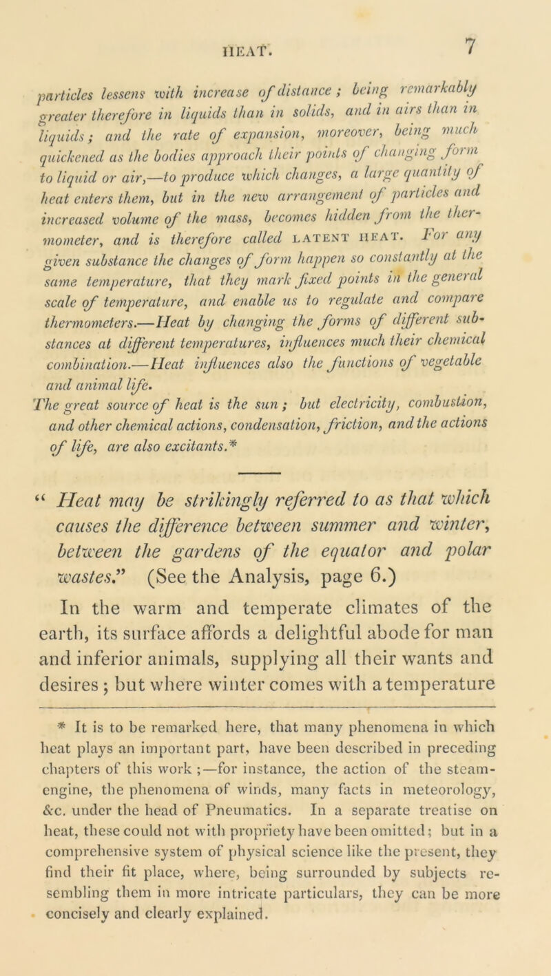 IlKAt. particles lessens tvith increase of distance ; being remarkably greater therefore in liquids than in solids, and in airs than in liquids; and the rate of expansion, moreover, being much quickened as the bodies approach their points of changing form to liquid or air,—to produce ivhich changes, a large quantity of heat enters them, but in the new arrangement of particles and increased volume of the mass, becomes hidden from the ther- mometer, and is therefore called latent iieai. l^oi any given substance the changes of form happen so constantly at the same temperature, that they mark fixed points in the geneial scale of temperature, and enable us to regulate and compare thermometers.—Heat by changing the forms of different sub- stances at d^erent temperatures, irfluences much their chemical combination.—Heat infuences also the functions of vegetable and animal life. The great source of heat is the sun ; but electricity, combustion, and other chemical actions, condensation, friction, and the actions of life, are also excitants.^ “ Heat may he strikingly referred to as that which causes the difference between summer and winter., between the gardens of the equator and polar wastesf (See the Analysis, page 6.) In the warm and temperate climates of the earth, its surface affords a delightful abode for man and inferior animals, supplying all their wants and desires ; but where winter comes with a temperature * It is to be remarked here, that many phenomena in which heat plays an important part, have been described in preceding chapters of this work ;—for instance, the action of the steam- engine, the phenomena of winds, many facts in meteorology, &c. under the head of Pneumatics. In a separate treatise on heat, these could not with propriety have been omitted; but in a comprehensive system of physical science like the present, they find their fit place, where, being surrounded by subjects re- sembling them in more intricate particulars, they can be more concisely and clearly explained.