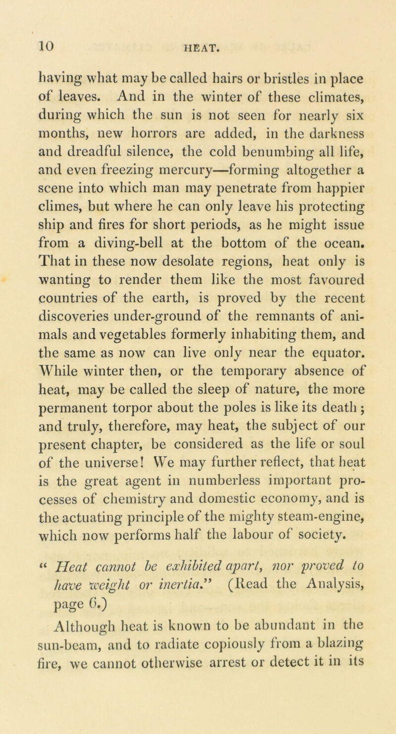 having what may be called hairs or bristles in place of leaves. And in the winter of these climates, during which the sun is not seen for nearly six months, new horrors are added, in the darkness and dreadful silence, the cold benumbing all life, and even freezing mercury—forming altogether a scene into which man may penetrate from happier climes, but where he can only leave his protecting ship and fires for short periods, as he might issue from a diving-bell at the bottom of the ocean. That in these now desolate regions, heat only is wanting to render them like the most favoured countries of the earth, is proved by the recent discoveries under-ground of the remnants of ani- mals and vegetables formerly inhabiting them, and the same as now can live only near the equator. While winter then, or the temporary absence of heat, may be called the sleep of nature, the more permanent torpor about the poles is like its death ; and truly, therefore, may heat, the subject of our present chapter, be considered as the life or soul of the universe! We may further reflect, that heat is the great agent in numberless important pro- cesses of chemistry and domestic economy, and is the actuating principle of the mighty steam-engine, which now performs half the labour of society. “ Heat cannot he exhibited apart, nor proved to have xceight or inertia'* (Read the Analysis, page 0.) Although heat is known to be abundant in the sun-beam, and to radiate copiously from a blazing fire, we cannot otherwise arrest or detect it in its