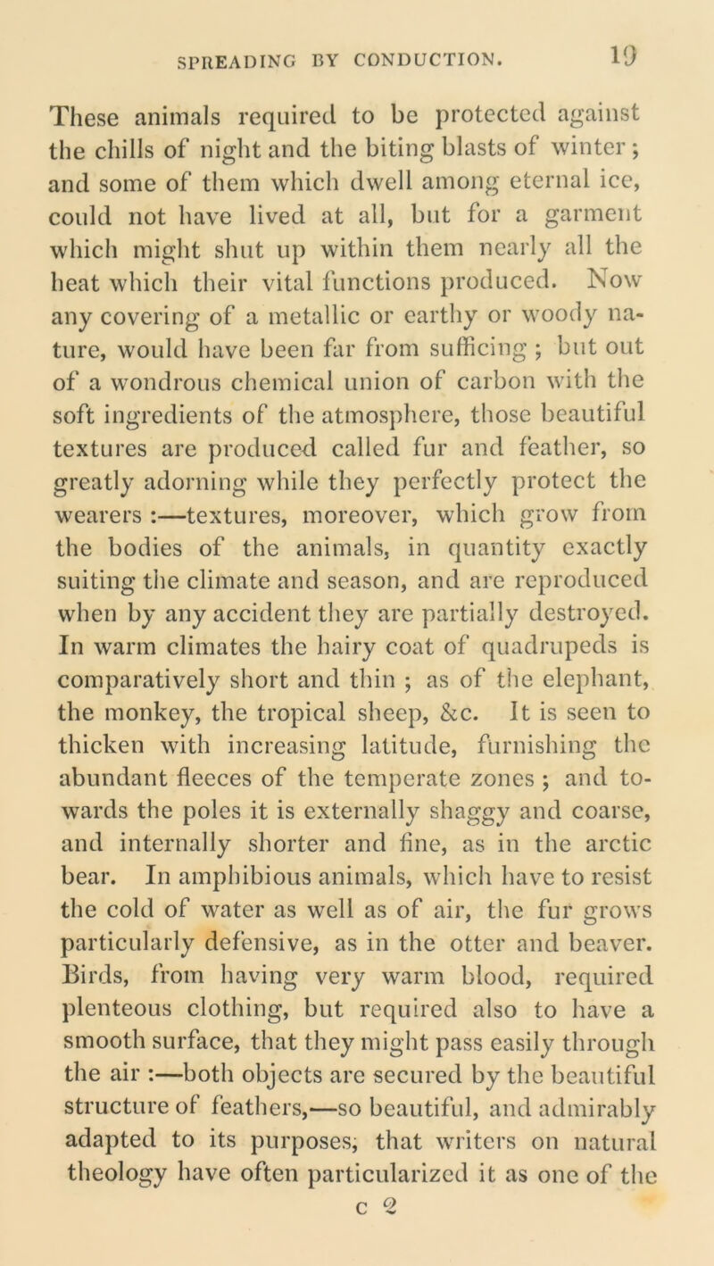 These animals required to be protected against the chills of night and the biting blasts of winter ; and some of them which dwell among eternal ice, could not have lived at all, but for a garment which might shut up within them nearly all the heat which their vital functions produced. Now any covering of a metallic or earthy or woody na- ture, would have been far from sufficing ; but out of a wondrous chemical union of carbon with the soft ingredients of the atmosphere, those beautiful textures are produced called fur and feather, so greatly adorning while they perfectly protect the wearers :—textures, moreover, which grow from the bodies of the animals, in quantity exactly suiting the climate and season, and are reproduced when by any accident they are partially destroyed. In warm climates the hairy coat of quadrupeds is comparatively short and thin ; as of the elephant, the monkey, the tropical sheep, &c. It is seen to thicken with increasing latitude, furnishing the abundant fleeces of the temperate zones ; and to- wards the poles it is externally shaggy and coarse, and internally .shorter and fine, as in the arctic bear. In amphibious animals, which have to resist the cold of water as well as of air, the fur grows particularly defensive, as in the otter and beaver. Birds, from having very warm blood, required plenteous clothing, but required also to have a smooth surface, that they might pass easily through the air :—both objects are secured by the beautiful structure of feathers,—so beautiful, and admirably adapted to its purposes, that writers on natural theology have often particularized it as one of the