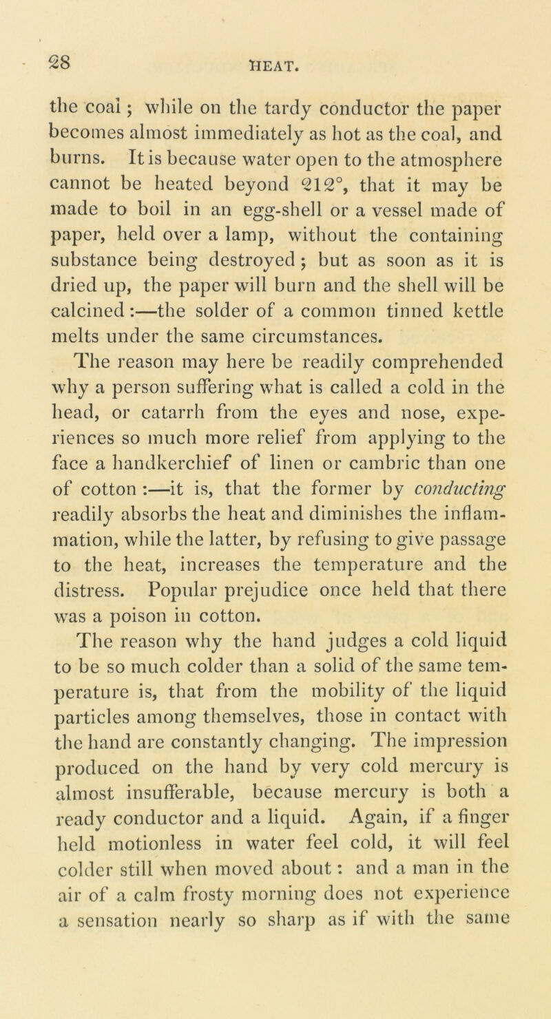 the coal; wliile on the tardy conductor the paper becomes almost immediately as hot as the coal, and burns. It is because water open to the atmosphere cannot be heated beyond 212°, that it may be made to boil in an egg-shell or a vessel made of paper, held over a lamp, without the containing substance being destroyed ; but as soon as it is dried up, the paper will burn and the shell will be calcined:—the solder of a common tinned kettle melts under the same circumstances. The reason may here be readily comprehended why a person suffering what is called a cold in the head, or catarrh from the eyes and nose, expe- riences so much more relief from applying to the face a handkerchief of linen or cambric than one of cotton :—it is, that the former by conducting readily absorbs the heat and diminishes the inflam- mation, while the latter, by refusing to give passage to the heat, increases the temperature and the distress. Popular prejudice once held that there was a poison in cotton. The reason why the hand judges a cold liquid to be so much colder than a solid of the same tem- perature is, that from the mobility of the liquid particles among themselves, those in contact with the hand are constantly changing. The impression produced on the hand by very cold mercury is almost insufferable, because mercury is both a ready conductor and a liquid. Again, if a finger held motionless in water feel cold, it will feel colder still when moved about: and a man in the air of a calm frosty morning does not experience a sensation nearly so sharp as if with the same