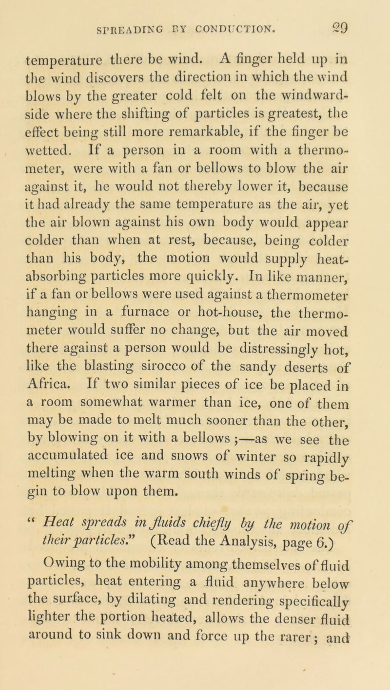 temperature there be wind. A finger held up in the wind discovers the direction in which the wind blows by the greater cold felt on the windward- side where the shifting of particles is greatest, the effect being still more remarkable, if the finger be wetted. If a person in a room with a thermo- meter, were with a fan or bellows to blow the air against it, he would not thereby lower it, because it had already tire same temperature as the air, yet the air blown against his own body would appear colder than when at rest, because, being colder than his body, the motion would supply heat- absorbing particles more quickly. In like manner, if a fan or bellows were used against a thermometer hanging in a furnace or hot-house, the thermo- meter would suffer no change, but the air moved there against a person would be distressingly hot, like the blasting sirocco of the sandy deserts of Africa. If two similar pieces of ice be placed in a room somewhat warmer than ice, one of them may be made to melt much sooner than the other, by blowing on it with a bellows ;—as we see the accumulated ice and snows of winter so rapidly melting when the warm south winds of spring be- gin to blow upon them. “ Heat spreads in fluids chiefly by the motion of their particles.'' (Read the Analysis, page 6.) ' Owing to the mobility among themselves of fluid particles, heat entering a fluid anywhere below the surface, by dilating and rendering specifically lighter the portion heated, allows the denser fluid around to sink down and force up the rarer; and