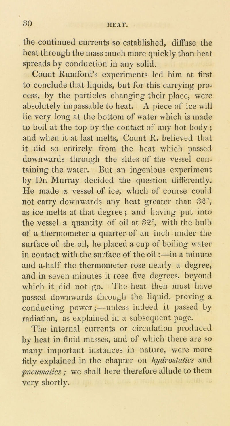 the continued currents so established, diffuse the heat through the mass much more quickly than heat spreads by conduction in any solid. Count Rumford’s experiments led him at first to conclude that liquids, but for this carrying pro- cess, by the particles changing their place, were absolutely impassable to heat. A piece of ice will lie very long at the bottom of water which is made to boil at the top by the contact of any hot body; and when it at last melts, Count R. believed that it did so entirely from the heat which passed downwards through the sides of the vessel con- taining the water. But an ingenious experiment by Dr. Murray decided the question differently. He made a vessel of ice, which of course could not carry downwards any heat greater than 32°, as ice melts at that degree; and having put into the vessel a quantity of oil at 32°, with the bulb of a thermometer a quarter of an inch under the surface of the oil, he placed a cup of boiling water in contact with the surface of the oil:—in a minute and a-half the thermometer rose nearly a degree, and in seven minutes it rose five degrees, beyond which it did not go. The heat then must have passed downwards through the liquid, proving a conducting power;—unless indeed it passed by radiation, as explained in a subsequent page. The internal currents or circulation produced by heat in fluid masses, and of which there are so many important instances in nature, were more fitly explained in the chapter on hydrostatics and pneumatics ; we shall here therefore allude to them very shortly.