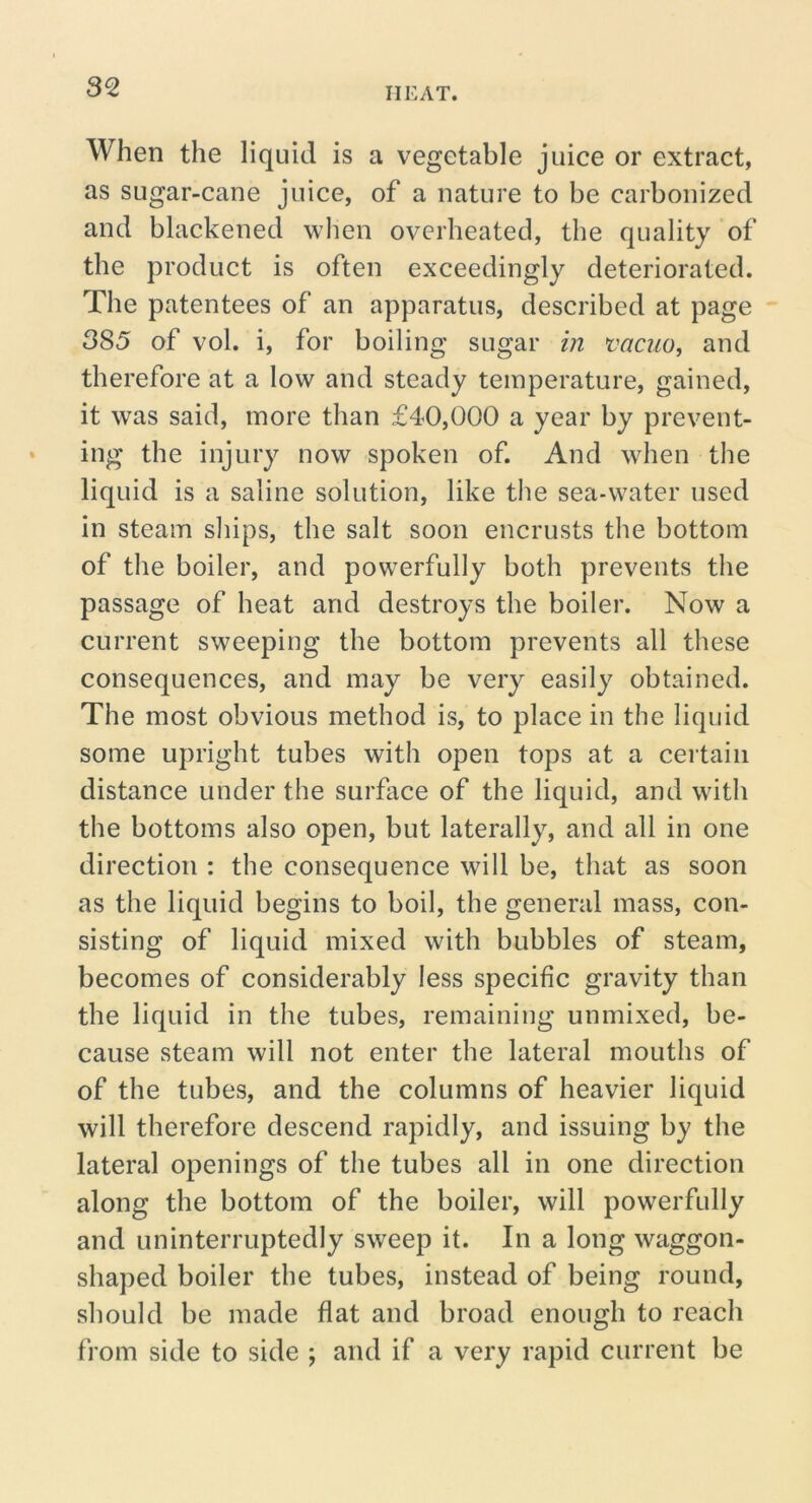 When the liquid is a vegetable juice or extract, as sugar-cane juice, of a nature to be carbonized and blackened when overheated, the quality of the product is often exceedingly deteriorated. The patentees of an apparatus, described at page 385 of vol. i, for boiling sugar in vacuo, and therefore at a low and steady temperature, gained, it was said, more than £40,000 a year by prevent- ing the injury now spoken of. And when the liquid is a saline solution, like the sea-water used in steam ships, the salt soon encrusts the bottom of the boiler, and powerfully both prevents the passage of heat and destroys the boiler. Now a current sweeping the bottom prevents all these consequences, and may be very easily obtained. The most obvious method is, to place in the liquid some upright tubes with open tops at a certain distance under the surface of the liquid, and with the bottoms also open, but laterally, and all in one direction : the consequence will be, that as soon as the liquid begins to boil, the general mass, con- sisting of liquid mixed with bubbles of steam, becomes of considerably less specific gravity than the liquid in the tubes, remaining unmixed, be- cause steam will not enter the lateral mouths of of the tubes, and the columns of heavier liquid will therefore descend rapidly, and issuing by the lateral openings of the tubes all in one direction along the bottom of the boiler, will powerfully and uninterruptedly sweep it. In a long waggon- shaped boiler the tubes, instead of being round, should be made flat and broad enough to reach from side to side ; and if a very rapid current be