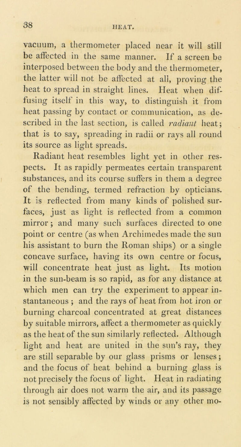 vacuum, a thermometer placed near it will still be affected in the same manner. If a screen be interposed between the body and the thermometer, the latter will not be affected at all, proving the heat to spread in straight lines. Heat when dif- fusing itself in this way, to distinguish it from heat passing by contact or communication, as de- scribed in the last section, is called radiant heat; that is to say, spreading in radii or rays all round its source as light spreads. Radiant heat resembles light yet in other res- pects. It as rapidly permeates certain transparent substances, and its course suffers in them a degree of the bending, termed refraction by opticians. It is reflected from many kinds of polished sur- faces, just as light is reflected from a common mirror; and many such surfaces directed to one point or centre (as when Archimedes made the sun his assistant to burn the Roman ships) or a single concave surface, having its own centre or focus, will concentrate heat just as light. Its motion in the sun-beam is so rapid, as for any distance at which men can try the experiment to appear in- stantaneous ; and the rays of heat from hot iron or burning charcoal concentrated at great distances by suitable mirrors, affect a thermometer as quickly as the heat of the sun similarly reflected. Although light and heat are united in the sun’s ray, they are still separable by our glass prisms or lenses; and the focus of heat behind a burning glass is not precisely the focus of light. Heat in radiating through air does not warm the air, and its passage is not sensibly affected by winds or any other mo-