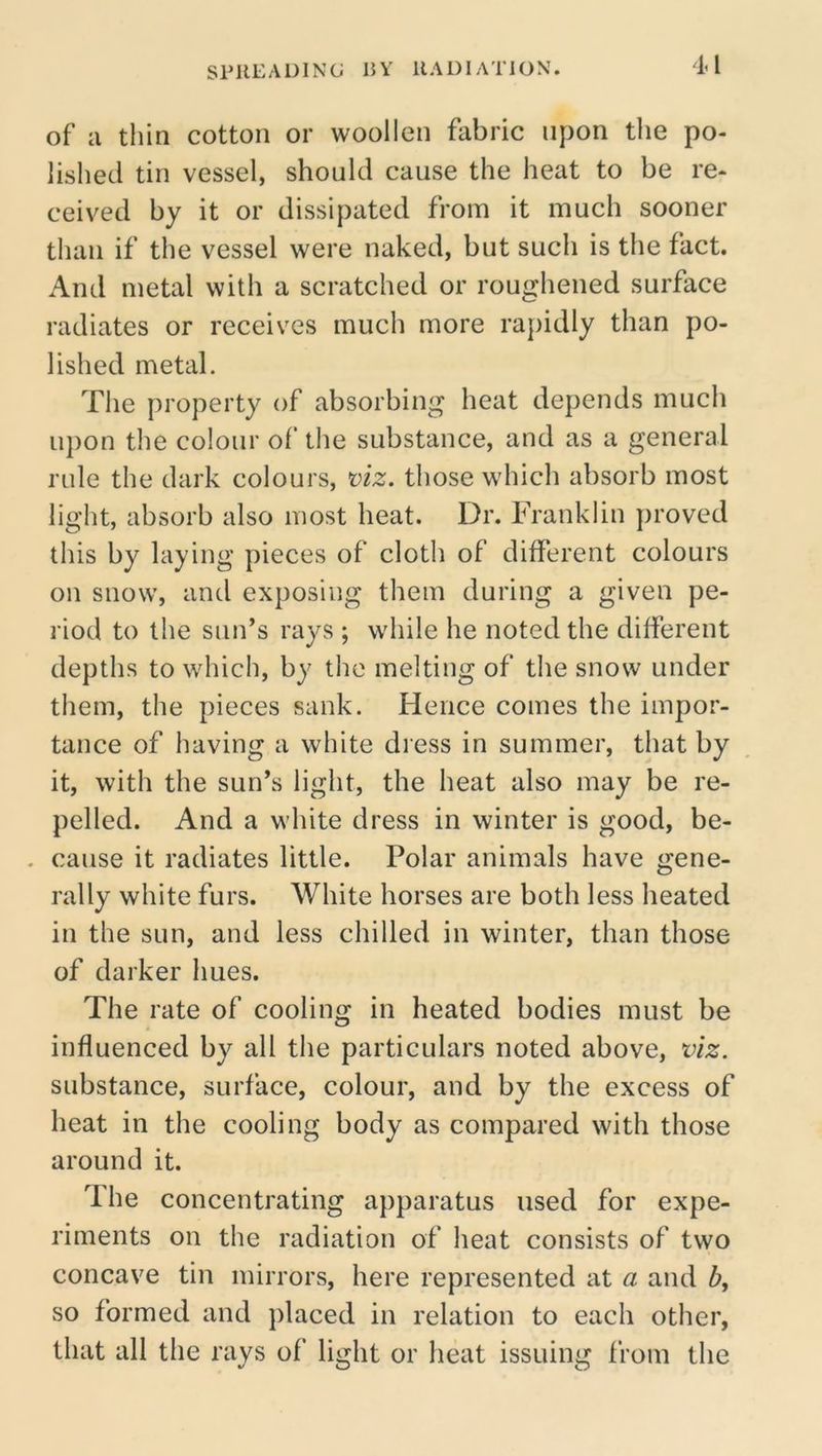 1^1 of a thin cotton or woollen fabric upon the po- lished tin vessel, should cause the heat to be re- ceived by it or dissipated from it much sooner than if the vessel were naked, but such is the fact. And metal with a scratched or roughened surface radiates or receives much more rapidly than po- lished metal. The property of absorbing heat depends much upon the colour of the substance, and as a general rule the dark colours, x>iz. those which absorb most light, absorb also most heat. Dr. Franklin proved this by laying pieces of cloth of different colours on snow, and exposing them during a given pe- riod to the sun’s rays ; while he noted the different depths to which, by the melting of the snow under them, the pieces sank. Hence comes the impor- tance of having a white diess in summer, that by it, with the sun’s light, the heat also may be re- pelled. And a white dress in winter is good, be- . cause it radiates little. Polar animals have gene- rally white furs. White horses are both less heated in the sun, and less chilled in winter, than those of darker hues. The rate of cooling in heated bodies must be influenced by all the particulars noted above, viz. substance, surface, colour, and by the excess of heat in the cooling body as compared with those around it. 7 he concentrating apparatus used for expe- riments on the radiation of heat consists of two concave tin mirrors, here represented at a and b, so formed and placed in relation to each other, that all the rays of light or heat issuing from the