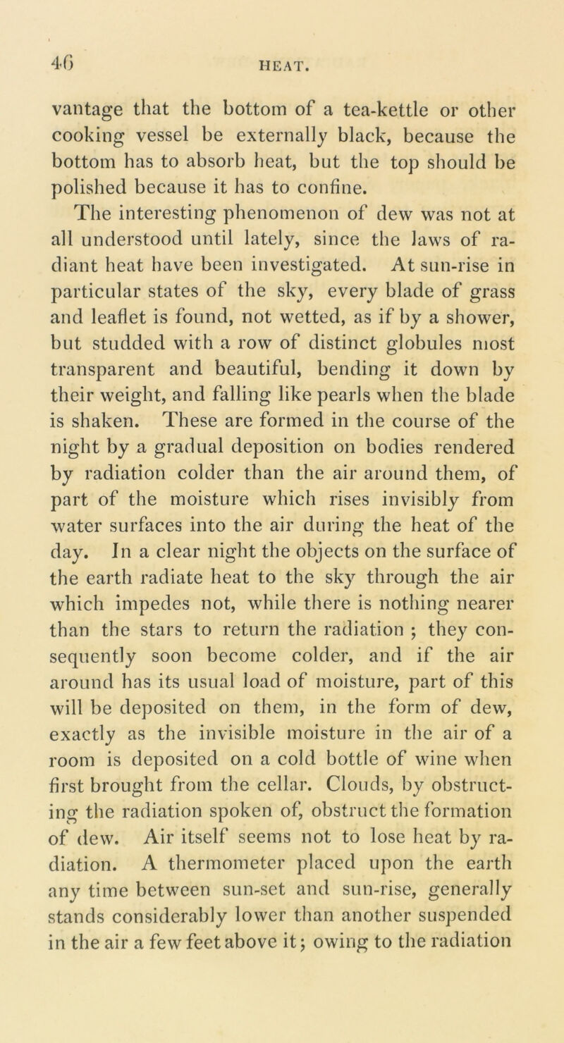 4G vantage that the bottom of a tea-kettle or other cooking vessel be externally black, because the bottom has to absorb lieat, but the top should be polished because it has to confine. The interesting phenomenon of dew was not at all understood until lately, since the laws of ra- diant heat have been investigated. At sun-rise in particular states of the sky, every blade of grass and leaflet is found, not wetted, as if by a shower, but studded with a row of distinct globules most transparent and beautiful, bending it down by their weight, and falling like pearls when the blade is shaken. These are formed in the course of the night by a gradual deposition on bodies rendered by radiation colder than the air around them, of part of the moisture which rises invisibly from water surfaces into the air during the heat of the day. In a clear night the objects on the surface of the earth radiate heat to the sky through the air which impedes not, while there is nothing nearer than the stars to return the radiation ; they con- sequently soon become colder, and if the air around has its usual load of moisture, part of this will be deposited on them, in the form of dew, exactly as the invisible moisture in tlie air of a room is deposited on a cold bottle of wine when first brought from the cellar. Clouds, by obstruct- ing the radiation spoken of, obstruct the formation of dew. Air itself seems not to lose heat by ra- diation. A thermometer placed upon the earth any time between sun-set and sun-rise, generally stands considerably lower than another suspended in the air a few feet above it; owing to the radiation
