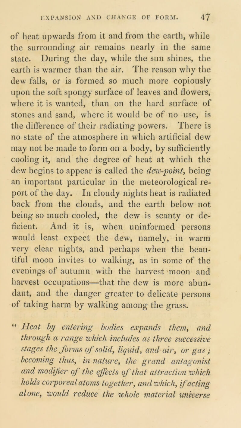 of heat upwards from it and from the earth, while the surrounding air remains nearly in the same state. During the day, while the sun shines, the earth is warmer than the air. The reason why the dew falls, or is formed so much more copiously upon the soft spongy surface of leaves and flowers, where it is wanted, than on the hard surface of stones and sand, where it would be of no use, is the difference of their radiating powers. There is no state of the atmosphere in which artificial dew may not be made to form on a body, by sufficiently cooling it, and the degree of heat at which the dew begins to appear is called the dew-point, being an important particular in the meteorological re- port of the day. In cloudy nights heat is radiated back from the clouds, and the earth below not being so much cooled, the dew is scanty or de- ficient. And it is, when uninformed persons would least expect the dew, namely, in warm very clear nights, and perhaps when the beau- tiful moon invites to walking, as in some of the evenings of autumn with the harvest 'moon and harvest occupations—that the dew is more abun- dant, and the danger greater to delicate persons of taking harm by walking among the grass. “ Heat by entering bodies expands them, and through a range which includes as three successive stages the forms of solid, liquid, and air, or gas ; becoming thus, in nature, the grand antagonist and modifier of the effects of that attraction which holds corporeal atoms together, and which, if acting alone, would reduce the whole material universe