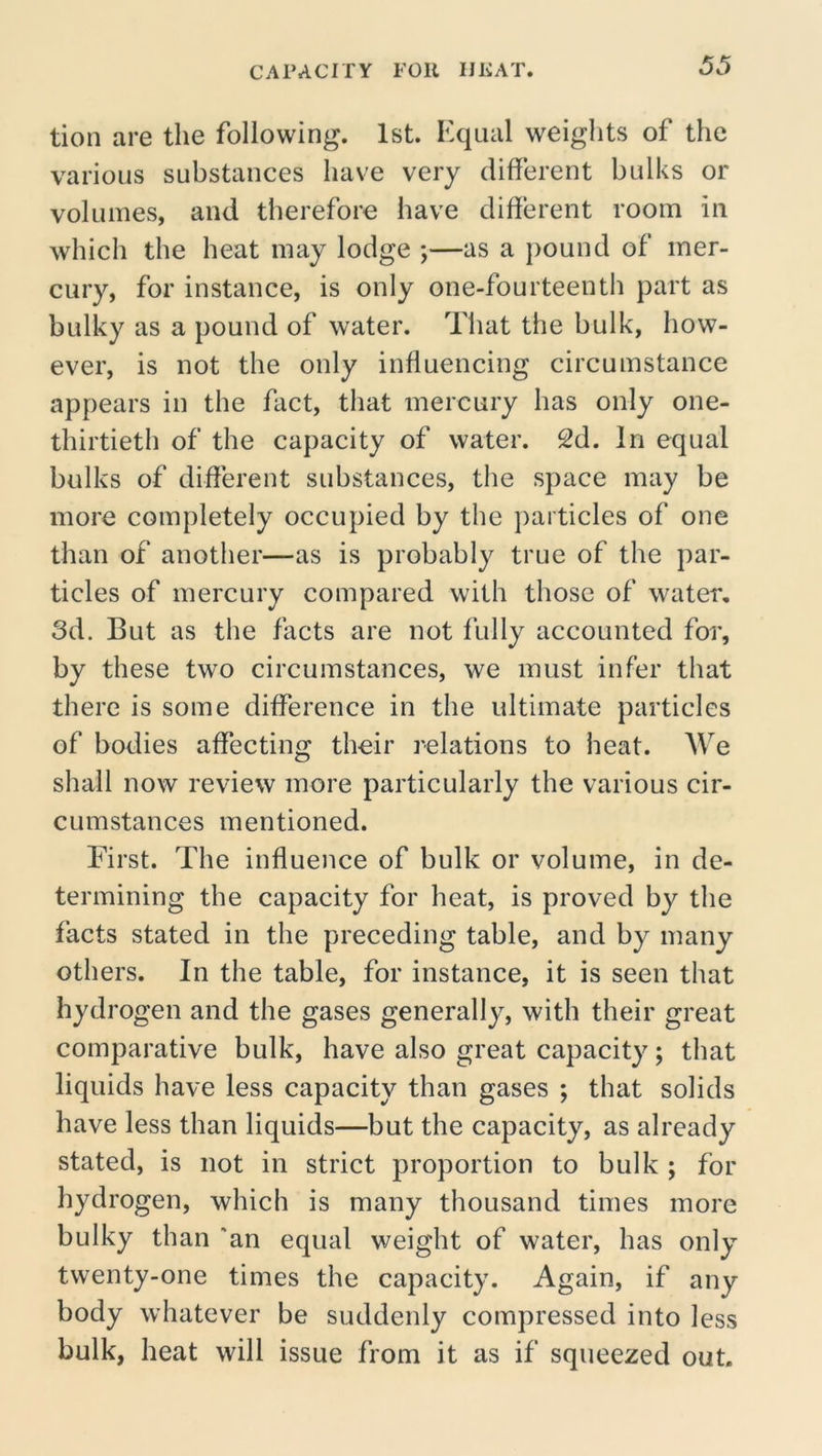 tion are the following. 1st. Equal weights of the various substances have very different bulks or volumes, and therefore have different room in which the heat may lodge ;—as a pound of mer- cury, for instance, is only one-fourteenth part as bulky as a pound of water. That the bulk, how- ever, is not the only influencing circumstance appears in the fact, that mercury has only one- thirtieth of the capacity of water. 2d. In equal bulks of different substances, the space may be more completely occupied by the particles of one than of another—as is probably true of the par- ticles of mercury compared with those of water, 3d. But as the facts are not fully accounted for, by these two circumstances, we must infer that there is some difference in the ultimate particles of bodies affecting their relations to heat. We shall now review more particularly the various cir- cumstances mentioned. First. The influence of bulk or volume, in de- termining the capacity for heat, is proved by the facts stated in the preceding table, and by many others. In the table, for instance, it is seen that hydrogen and the gases generally, with their great comparative bulk, have also great capacity; that liquids have less capacity than gases ; that solids have less than liquids—but the capacity, as already stated, is not in strict proportion to bulk ; for hydrogen, which is many thousand times more bulky than 'an equal weight of water, has only twenty-one times the capacity. Again, if any body whatever be suddenly compressed into less bulk, heat will issue from it as if squeezed out.