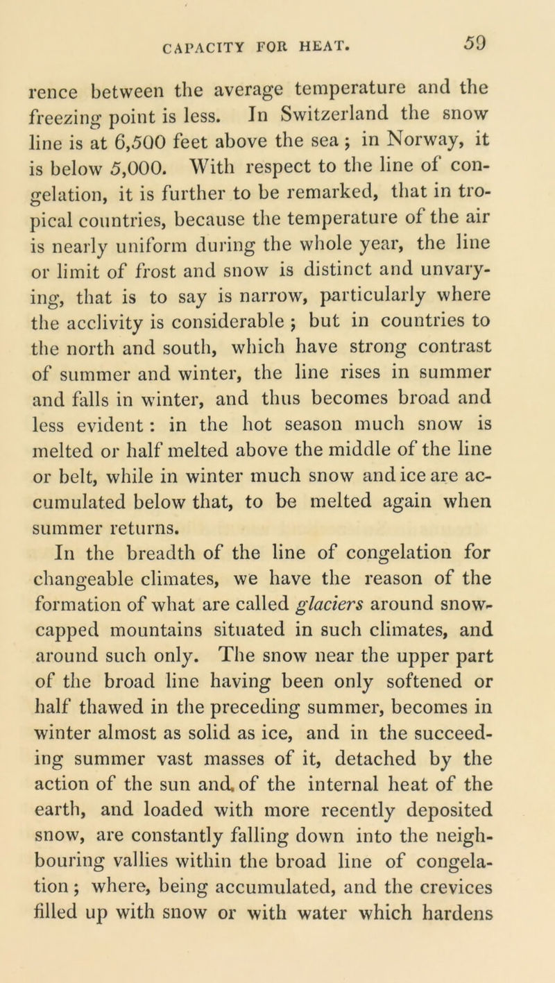 rence between the average temperature and the freezing point is less. In Switzerland the snow line is at 6,500 feet above the sea ; in Norway, it is below 5,000. With respect to the line of con- gelation, it is further to be remarked, that in tro- pical countries, because the temperature of the air is nearly uniform during the whole year, the line or limit of frost and snow is distinct and unvary- ing, that is to say is narrow, particularly where the acclivity is considerable ; but in countries to the north and south, which have strong contrast of summer and winter, the line rises in summer and falls in winter, and thus becomes broad and less evident: in the hot season much snow is melted or half melted above the middle of the line or belt, while in winter much snow and ice are ac- cumulated below that, to be melted again when summer returns. In the breadth of the line of congelation for changeable climates, we have the reason of the formation of what are called glaciers around snow- capped mountains situated in such climates, and around such only. The snow near the upper part of the broad line having been only softened or half thawed in the preceding summer, becomes in winter almost as solid as ice, and in the succeed- ing summer vast masses of it, detached by the action of the sun and, of the internal heat of the earth, and loaded with more recently deposited snow, are constantly falling down into the neigh- bouring vallies within the broad line of congela- tion ; where, being accumulated, and the crevices filled up with snow or with water which hardens
