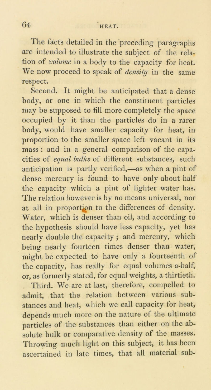 G4 The facts detailed in the 'preceding paragraphs are intended to illustrate the subject of the rela- tion of volume in a body to the capacity for heat. We now proceed to speak of density in the same respect. Second. It might be anticipated that a dense body, or one in which the constituent particles may be supposed to fill more completely the space occupied by it than the particles do in a rarer body, would have smaller capacity for heat, in proportion to the smaller space left vacant in its mass : and in a general comparison of the capa- cities of equal bulks of different substances, such anticipation is partly verified,—as when a pint of dense mercury is found to have only about half the capacity which a pint of lighter water has. The relation however is by no means universal, nor at all in proport^n to the differences of density. Water, which is denser than oil, and according to the hypothesis should have less capacity, yet has nearly double the capacity j and mercury, which being nearly fourteen times denser than water, might be expected to have only a fourteenth of the capacity, has really for equal volumes a-half, or, as formerly stated, for equal weights, a thirtieth. Third. We are at last, therefore, compelled to admit, that the relation between various sub- stances and heat, which we call capacity for heat, depends much more on the nature of the ultimate particles of the substances than either on the ab- solute bulk or comparative density of the masses. Throwing much light on this subject, it has been ascertained in late times, that all material sub-