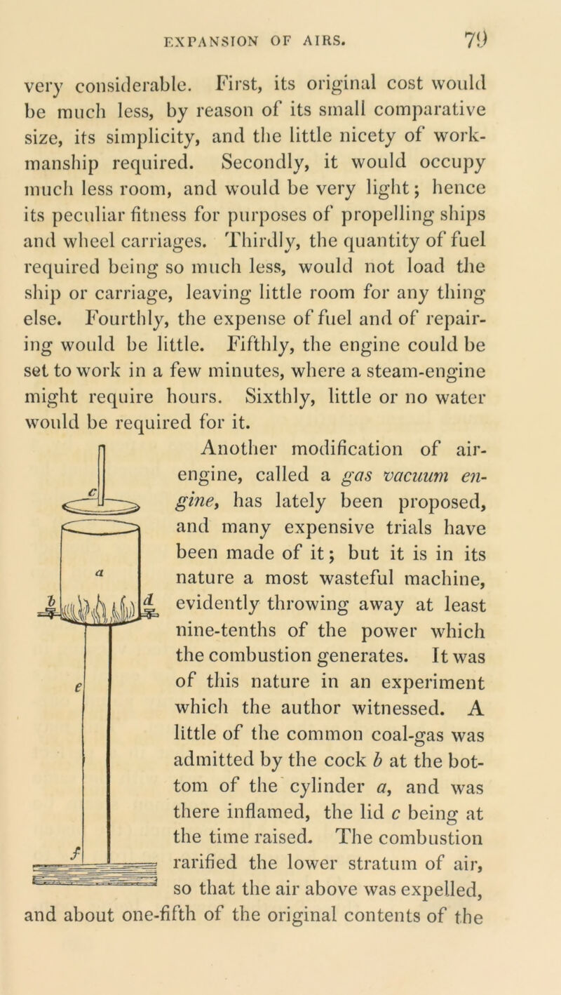 very considercable. First, its original cost would be much less, by reason of its small comparative size, its simplicity, and the little nicety of work- manship required. Secondly, it would occupy much less room, and would be very light; hence its peculiar fitness for purposes of propelling ships and wheel carriages. Thirdly, the quantity of fuel required being so much less, would not load the shij) or carriage, leaving little room for any thing else. Fourthly, the expense of fuel and of repair- ing would be little. Fifthly, the engine could be set to work in a few minutes, where a steam-engine might require hours. Sixthly, little or no water would be required for it. Another modification of air- engine, called a gas vacuum en- gincy has lately been proposed, and many expensive trials have been made of it; but it is in its nature a most wasteful machine, evidently throwing away at least nine-tenths of the power which the combustion generates. It was of this nature in an experiment which the author witnessed. A little of the common coal-gas was admitted by the cock h at the bot- tom of the cylinder a^ and was there inflamed, the lid c being at the time raised. The combustion rarified the lower stratum of air, so that the air above was expelled, and about one-fifth of the original contents of the