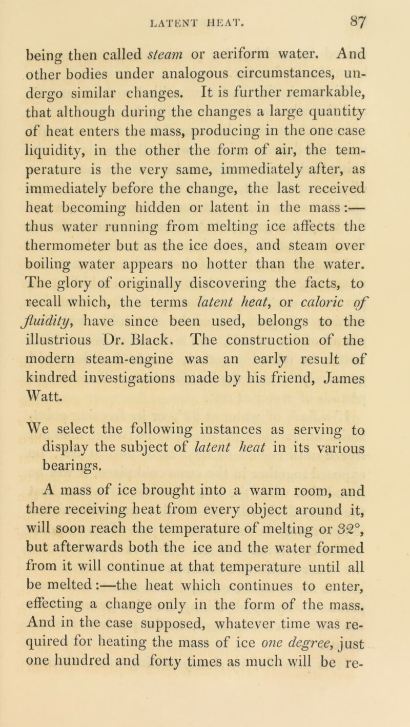 beinir then called steam or aeriform water. And other bodies under analogous circumstances, un- dergo similar changes. It is further remarkable, that although during the changes a large quantity of heat enters the mass, producing in the one case liquidity, in the other the form of air, the tem- perature is the very same, immediately after, as immediately before the change, the last received heat becoming hidden or latent in the mass:— thus water running from melting ice affects the thermometer but as the ice does, and steam over boiling water appears no hotter than the water. The glory of originally discovering the facts, to recall which, the terms latent heat, or caloric of Jluidity, have since been used, belongs to the illustrious Dr. Black. The construction of the modern steam-engine was an early result of kindred investigations made by his friend, James Watt. We select the following instances as serving to display the subject of latent heat in its various bearings. A mass of ice brought into a warm room, and there receiving heat from every object around it, will soon reach the temperature of melting or 32°, but afterwards both the ice and the water formed from it will continue at that temperature until all be melted:—the heat which continues to enter, effecting a change only in the form of the mass. And in the case supposed, whatever time was re- quired for heating the mass of ice one degree, just one hundred and forty times as much will be re-