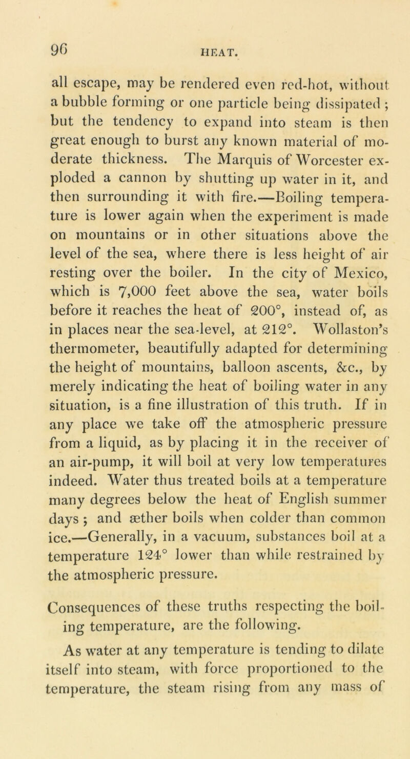 all escape, may be rendered even red-hot, witliout a bubble forming or one particle being dissipated ; but the tendency to expand into steam is then great enough to burst any known material of mo- derate thickness. Tlie Marquis of Worcester ex- ploded a cannon by shutting up water in it, and then surrounding it with fire.—Boiling tempera- ture is lower again when the experiment is made on mountains or in other situations above the level of the sea, where there is less height of air resting over the boiler. In the city of Mexico, which is 7>000 feet above the sea, water boils before it reaches the heat of 200°, instead of, as in places near the sea-level, at 212°. Wollaston’s thermometer, beautifully adapted for determining the height of mountains, balloon ascents, &c., by merely indicating the heat of boiling water in any situation, is a fine illustration of this truth. If in any place we take off the atmospheric pressure from a liquid, as by placing it in the receiver of an air-pump, it will boil at very low temperatures indeed. Water thus treated boils at a temperature many degrees below the heat of English summer days ; and aether boils when colder than common ice.—Generally, in a vacuum, substances boil at a temperature 124° lower than while restrained by the atmospheric pressure. Consequences of these truths respecting the boil- ing temperature, are the following. As water at any temperature is tending to dilate itself into steam, with force proportioned to the temperature, the steam rising from any mass of