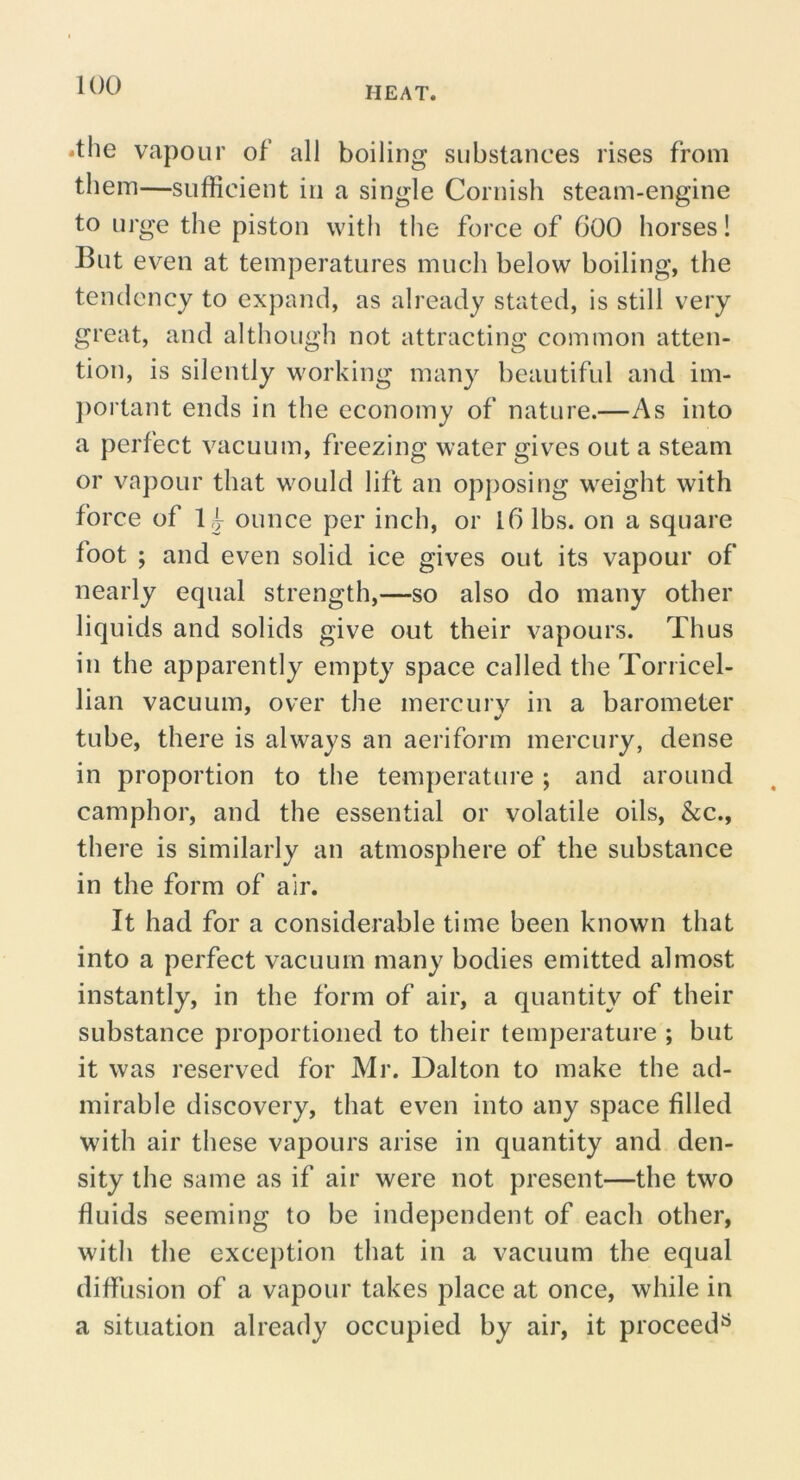 .the vapour of’ all boiling substances rises from them—sufficient in a single Cornish steam-engine to urge the piston with tlie force of 600 horses! But even at temperatures much below boiling, the tendency to expand, as already stated, is still very great, and although not attracting common atten- tion, is silently working many beautiful and im- })ortant ends in the economy of nature.—As into a perfect vacuum, freezing water gives out a steam or vapour that would lift an opposing weight with force of ounce per inch, or l6 lbs. on a square foot ; and even solid ice gives out its vapour of nearly equal strength,—so also do many other liquids and solids give out their vapours. Thus in the apparently empty space called the Torricel- lian vacuum, over the mercury in a barometer tube, there is always an aeriform mercury, dense in proportion to the temperature ; and around camphor, and the essential or volatile oils, &c., there is similarly an atmosphere of the substance in the form of air. It had for a considerable time been known that into a perfect vacuum many bodies emitted almost instantly, in the form of air, a quantity of their substance proportioned to their temperature ; but it was reserved for Mr. Dalton to make the ad- mirable discovery, that even into any space filled with air these vapours arise in quantity and den- sity the same as if air were not present—the two fluids seeming to be independent of each other, with the exception that in a vacuum the equal diffusion of a vapour takes place at once, while in a situation already occupied by air, it proceed^