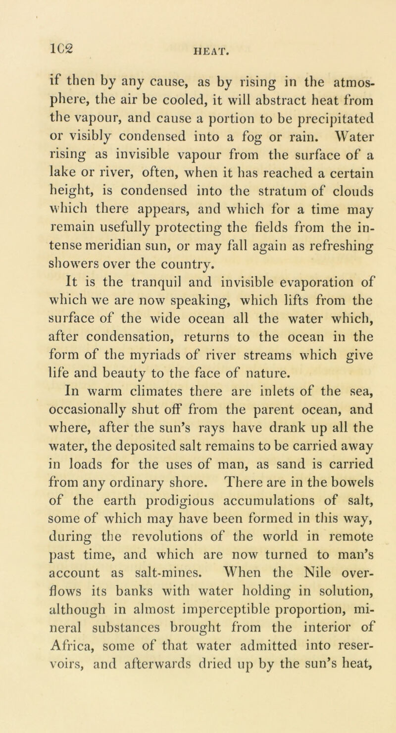 1C2 if then by any cause, as by rising in the atmos- phere, the air be cooled, it will abstract heat from the vapour, and cause a portion to be precipitated or visibly condensed into a fog or rain. Water rising as invisible vapour from the surface of a lake or river, often, when it has reached a certain height, is condensed into the stratum of clouds which there appears, and which for a time may remain usefully protecting the fields from the in- tense meridian sun, or may fall again as refreshing showers over the country. It is the tranquil and invisible evaporation of which we are now speaking, which lifts from the surface of the wide ocean all the water which, after condensation, returns to the ocean in the form of the myriads of river streams which give life and beauty to the face of nature. In warm climates there are inlets of the sea, occasionally shut off from the parent ocean, and where, after the sun’s rays have drank up all the water, the deposited salt remains to be carried away in loads for the uses of man, as sand is carried from any ordinary shore. There are in the bowels of the earth prodigious accumulations of salt, some of which may have been formed in this way, during the revolutions of the world in remote past time, and which are now turned to man’s account as salt-mines. When the Nile over- flows its banks with water holding in solution, although in almost imperceptible proportion, mi- neral substances brought from the interior of Africa, some of that water admitted into reser- voirs, and afterwards dried up by the sun’s heat.