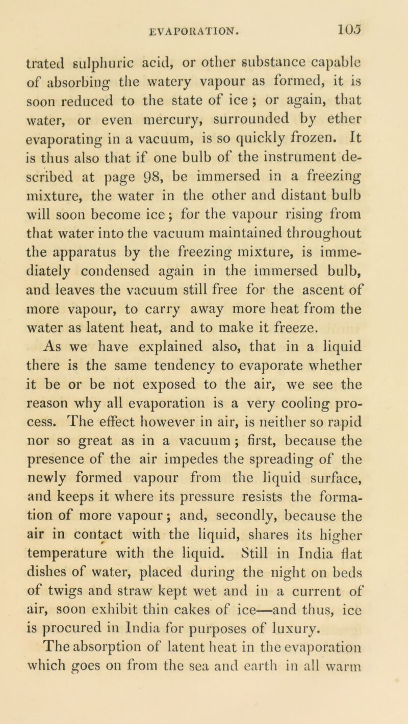 trated sulpliiinc acid, or other substance capable of absorbing the watery vapour as formed, it is soon reduced to the state of ice ; or again, that water, or even mercury, surrounded by ether evaporating in a vacuum, is so quickly frozen. It is thus also that if one bulb of the instrument de- scribed at page 98, be immersed in a freezing mixture, the water in the other and distant bulb will soon become ice; for the vapour rising from that water into the vacuum maintained throughout the apparatus by the freezing mixture, is imme- diately condensed again in the immersed bulb, and leaves the vacuum still free for the ascent of more vapour, to carry away more heat from the water as latent heat, and to make it freeze. As we have explained also, that in a liquid there is the same tendency to evaporate whether it be or be not exposed to the air, we see the reason why all evaporation is a very cooling pro- cess. The effect however in air, is neither so rapid nor so great as in a vacuum ; first, because the presence of the air impedes the spreading of the newly formed vapour from the liquid surface, and keeps it where its pressure resists the forma- tion of more vapour; and, secondly, because the air in contact with the liquid, shares its higher temperature with the liquid. Still in India flat dishes of water, placed during the night on beds of twigs and straw kept wet and in a current of air, soon exhibit thin cakes of ice—and thus, ice is procured in India for purposes of luxury. The absorption of latent heat in the evaporation which goes on from the sea and earth in all warm