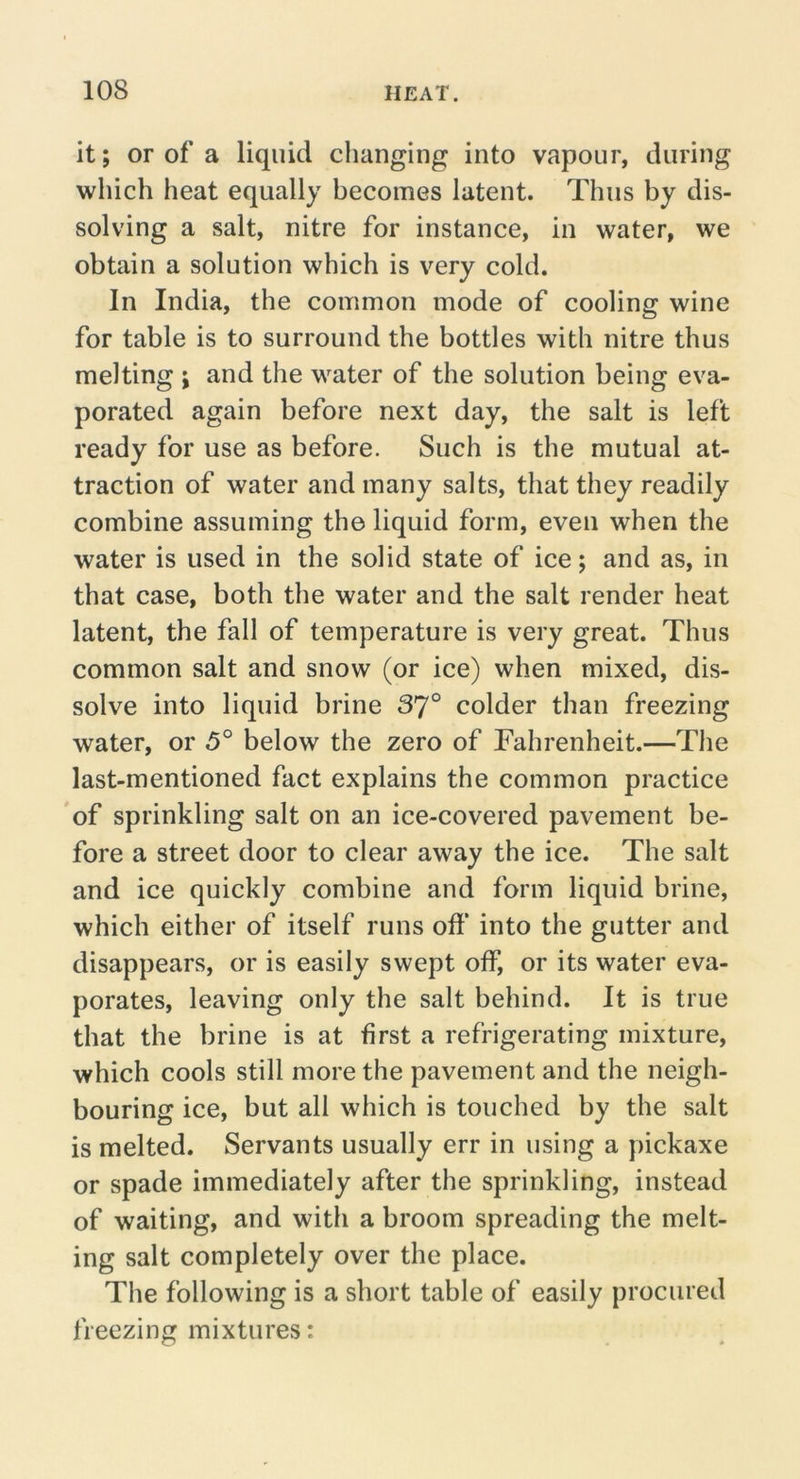 it; or of a liquid changing into vapour, during which heat equally becomes latent. Thus by dis- solving a salt, nitre for instance, in water, we obtain a solution which is very cold. In India, the common mode of cooling wine for table is to surround the bottles with nitre thus melting ; and the water of the solution being eva- porated again before next day, the salt is left ready for use as before. Such is the mutual at- traction of water and many salts, that they readily combine assuming the liquid form, even when the water is used in the solid state of ice; and as, in that case, both the water and the salt render heat latent, the fall of temperature is very great. Thus common salt and snow (or ice) when mixed, dis- solve into liquid brine 37° colder than freezing water, or 5° below the zero of Fahrenheit.—The last-mentioned fact explains the common practice of sprinkling salt on an ice-covered pavement be- fore a street door to clear away the ice. The salt and ice quickly combine and form liquid brine, which either of itself runs off’ into the gutter and disappears, or is easily swept off, or its water eva- porates, leaving only the salt behind. It is true that the brine is at first a refrigerating mixture, which cools still more the pavement and the neigh- bouring ice, but all which is touched by the salt is melted. Servants usually err in using a pickaxe or spade immediately after the sprinkling, instead of waiting, and with a broom spreading the melt- ing salt completely over the place. The following is a short table of easily procured freezing mixtures: