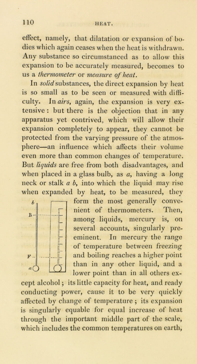 effect, namely, that dilatation or expansion of bo- dies which again ceases when the heat is withdrawn. Any substance so circumstanced as to allow this expansion to be accurately measured, becomes to us a thermometer or measure of heat. In substances, the direct expansion by heat is so small as to be seen or measured with diffi- culty. In airSy again, the expansion is very ex- tensive : but there is the objection that in any apparatus yet contrived, which will allow their expansion completely to appear, they cannot be protected from the varying pressure of the atmos- phere—an influence which affects their volume even more than common changes of temperature. But liquids are free from both disadvantages, and when placed in a glass bidb, as «, having a long neck or stalk a b, into which the liquid may rise when expanded by heat, to be measured, they form the most generally conve- nient of thermometers. Then, among liquids, mercury is, on several accounts, singularly pre- eminent. In mercury the range of temperature between freezing and boiling reaches a higher point than in any other liquid, and a lower point than in all others ex- cept alcohol; its little capacity for heat, and ready conducting power, cause it to be very quickly affected by change of temperature ; its expansion is singularly equable for equal increase of heat through the important middle part of the scale, which includes the common temperatures on earth. 1 c- {lllllllllllllllllllllllllllll t r A A.