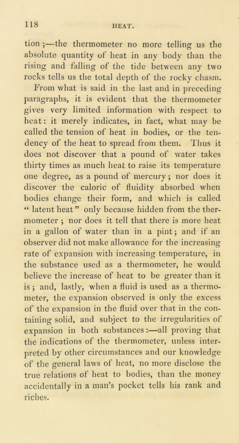 lion ;—the thermometer no more telling us the absolute quantity of heat in any body than the rising and falling of the tide between any two rocks tells us the total depth of the rocky chasm. From what is said in the last and in preceding ])aragraphs, it is evident that the thermometer gives very limited information with respect to heat: it merely indicates, in fact, what may be called the tension of heat in bodies, or the ten- dency of the heat to spread from them. Thus it does not discover that a pound of water takes thirty times as much heat to raise its temperature one degree, as a pound of mercury; nor does it discover the caloric of fluidity absorbed when bodies change their form, and which is called “ latent heat” only because hidden from the ther- mometer ; nor does it tell that there is more heat in a gallon of water than in a pint; and if an observer did not make allowance for the increasing rate of expansion with increasing temperature, in the substance used as a thermometer, he would believe the increase of heat to be greater than it is ; and, lastly, when a fluid is used as a thermo- meter, the expansion observed is only the excess of the expansion in the fluid over that in the con- taining solid, and subject to the irregularities of expansion in both substances:—all proving that the indications of the thermometer, unless inter- preted by other circumstances and our knowledge of the general laws of heat, no more disclose the true relations of heat to bodies, than the money accidentally in a man’s pocket tells his rank and riches.