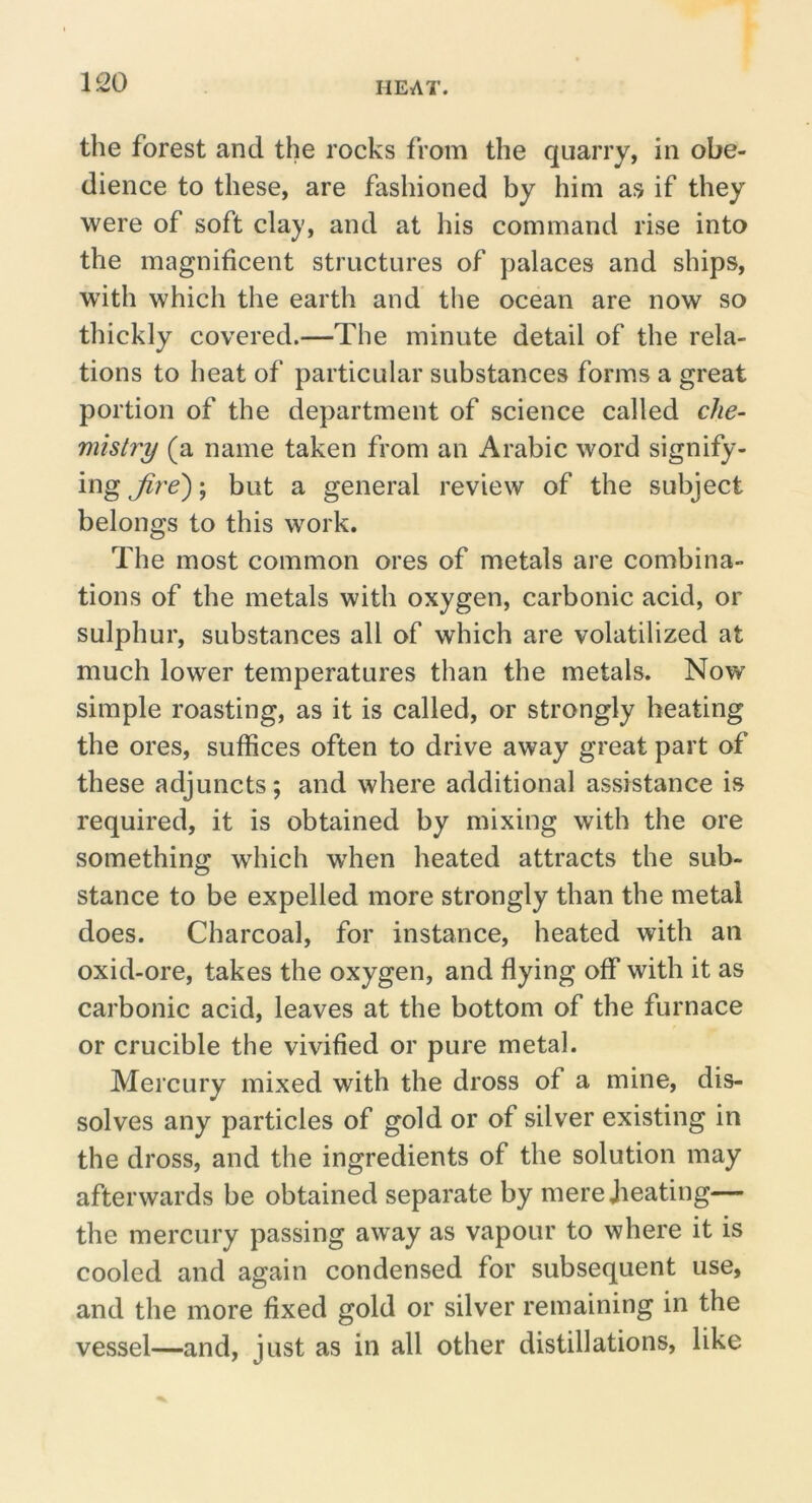 the forest and the rocks from the quarry, in obe- dience to these, are fashioned by him as if they were of soft clay, and at his command rise into the magnificent structures of palaces and ships, with which the earth and tlie ocean are now so thickly covered.—The minute detail of the rela- tions to heat of particular substances forms a great portion of the department of science called che- mistry (a name taken from an Arabic word signify- ing Jire'); but a general review of the subject belongs to this work. The most common ores of metals are combina- tions of the metals with oxygen, carbonic acid, or sulphur, substances all of which are volatilized at much lower temperatures than the metals. Now simple roasting, as it is called, or strongly heating the ores, suffices often to drive away great part of these adjuncts; and where additional assistance is required, it is obtained by mixing with the ore something which wffien heated attracts the sub- stance to be expelled more strongly than the metal does. Charcoal, for instance, heated with an oxid-ore, takes the oxygen, and flying off with it as carbonic acid, leaves at the bottom of the furnace or crucible the vivified or pure metal. Mercury mixed with the dross of a mine, dis- solves any particles of gold or of silver existing in the dross, and the ingredients of the solution may afterwards be obtained separate by mere Jieating— the mercury passing away as vapour to where it is cooled and again condensed for subsequent use, and the more fixed gold or silver remaining in the vessel—and, just as in all other distillations, like