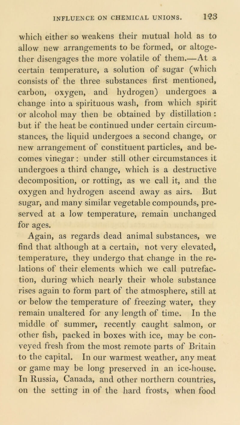 IQ3 which either so weakens their mutual hold as to allow new arrangements to be formed, or altoge- ther disengages the more volatile of them.—At a certain temperature, a solution of sugar (which consists of the three substances first mentioned, carbon, oxygen, and hydrogen) undergoes a change into a spirituous wash, from which spirit or alcohol may then be obtained by distillation : but if the heat be continued under certain circum- stances, the liquid undergoes a second change, or new arrangement of constituent particles, and be- comes vinegar: under still other circumstances it undergoes a third change, which is a destructive decomposition, or rotting, as we call it, and the oxygen and hydrogen ascend away as airs. But sugar, and many similar vegetable compounds, pre- served at a low temperature, remain unchanged for ages. Again, as regards dead animal substances, we find that although at a certain, not very elevated, temperature, they undergo that change in the re- lations of their elements which we call putrefac- tion, during which nearly their whole substance rises again to form part of the atmosphere, still at or below the temperature of freezing water, they remain unaltered for any length of time. In the middle of summer, recently caught salmon, or other fish, packed in boxes with ice, may be con- veyed fresh from the most remote parts of Britain to the capital. In our warmest weather, any meat or game may be long preserved in an ice-house. In Russia, Canada, and other northern countries, on the setting in of the hard frosts, when food