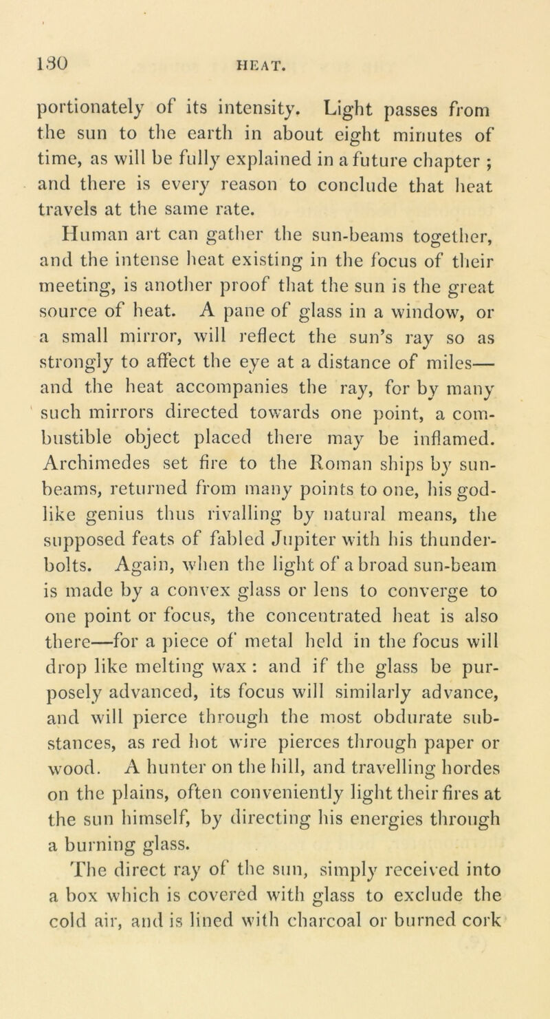 portionately of its intensity. Light passes from the sun to the earth in about eight minutes of time, as will be fully explained in a future chapter ; and there is every reason to conclude that heat travels at the same rate. Human art can gather the sun-beams tO£:ether, and the intense heat existing in the focus of tlieir meeting, is another proof that the sun is the great source of heat. A pane of glass in a window, or a small mirror, will reflect the sun’s ray so as strongly to affect the eye at a distance of miles— and the heat accompanies the ray, for by many ' such mirrors directed towards one point, a com- bustible object placed there may be inflamed. Archimedes set fire to the Roman ships by sun- beams, returned from many points to one, his god- like genius thus rivalling by natural means, the supposed feats of fabled Jupiter with his thunder- bolts. Again, when the light of a broad sun-beam is made by a convex glass or lens to converge to one point or focus, the concentrated heat is also there—for a piece of metal held in the focus will drop like melting wax : and if the glass be pur- posely advanced, its focus will similarly advance, and will pierce through the most obdurate sub- stances, as red hot wire pierces through paper or wood. A hunter on the hill, and travelling hordes on the plains, often conveniently light their fires at the sun himself, by directing his energies through a burning glass. The direct ray of the sun, simply received into a box which is covered with glass to exclude the cold air, and is lined with charcoal or burned cork