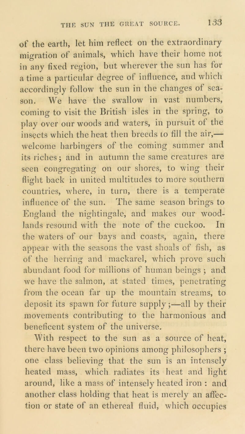 of the earth, let him reflect on the extraordinary migration of animals, which have their home not in any fixed region, but wherever the sun has for a time a particular degree of influence, and which accordingly follow the sun in the changes of sea- son. We have the swallow in vast numbers, coming to visit the British isles in the spring, to play over our woods and waters, in pursuit of the insects which the heat then breeds to fill the air,— welcome harbingers of the coming summer and its riches; and in autumn the same creatures are seen congregating on our shores, to wing their flidit back in united multitudes to more southern O countries, where, in turn, there is a temperate influence of the sun. The same season brings to England the nightingale, and makes our wood- lands resound with the note of the cuckoo. In the waters of our bays and coasts, again, there appear with the seasons the vast shoals of fish, as of the herring and mackarel, which prove such abundant food for millions of human beings ; and we have the salmon, at stated times, penetrating from the ocean far up the mountain streams, to deposit its spawn for future supply;—all by their movements contributing to the harmonious and beneficent system of the universe. With respect to the sun as a source of heat, there have been two opinions among philosophers ; one class believing that the sun is an intensely heated mass, which radiates its heat and light around, like a mass of intensely heated iron : and another class holding that heat is merely an affec- tion or state of an ethereal fluid, which occupies