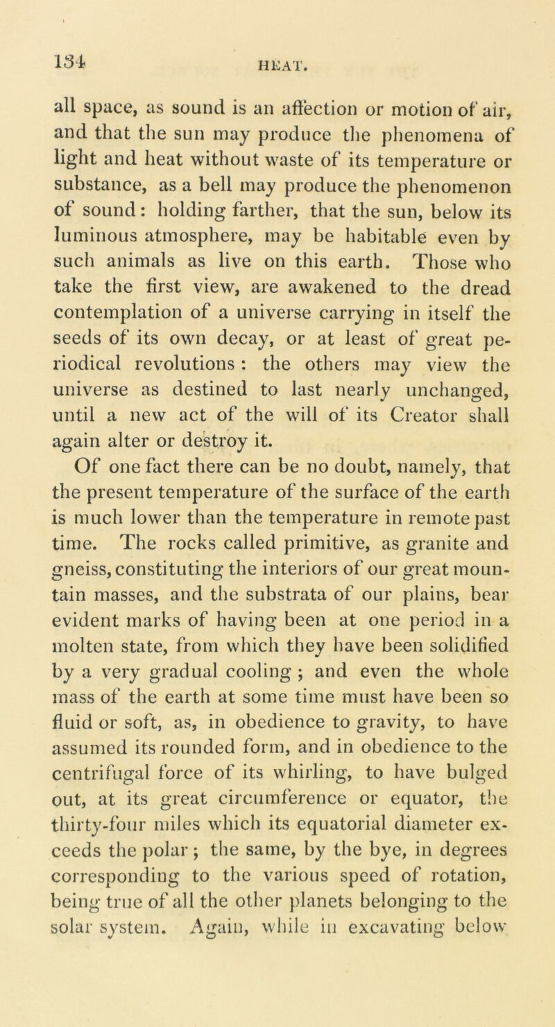 all space, as sound is an aftection or motion of air, and that the sun may produce tlie phenomena of light and heat without waste of its temperature or substance, as a bell may produce the phenomenon of sound: holding farther, that the sun, below its luminous atmosphere, may be habitable even by such animals as live on this earth. Those who take the first view, are awakened to the dread contemplation of a universe carrying in itself the seeds of its own decay, or at least of great pe- riodical revolutions: the others may view the universe as destined to last nearly unchanged, until a new act of the will of its Creator shall again alter or destroy it. Of one fact there can be no doubt, namely, that the present temperature of the surface of the earth is much lower than the temperature in remote past time. The rocks called primitive, as granite and gneiss, constituting the interiors of our great moun- tain masses, and the substrata of our plains, bear evident marks of having been at one period in a molten state, from which they have been solidified by a very gradual cooling ; and even the whole mass of the earth at some time must have been so fluid or soft, as, in obedience to gravity, to have assumed its rounded form, and in obedience to the centrifugal force of its whirling, to have bulged out, at its great circumference or equator, the thirty-four miles which its equatorial diameter ex- ceeds the polar; the same, by the bye, in degrees corresponding to the various speed of rotation, being true of all the other planets belonging to the solar system. Again, while in excavating below