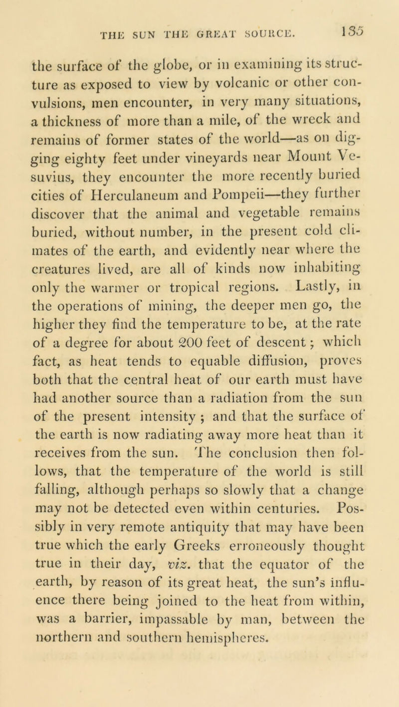 the surface of the globe, or in examining its struc- ture as exposed to view by volcanic or other con- vulsions, men encounter, in very many situations, a thickness of more than a mile, of the wreck and remains of former states of the world—as on dig- ging eighty feet under vineyards near Mount Ve- suvius, they encounter the more recently buried cities of Herculaneum and Pompeii—they further discover that the animal and vegetable remains buried, without number, in the present cold cli- mates of the earth, and evidently near where the creatures lived, are all of kinds now inhabiting only the warmer or tropical regions. Lastly, in the operations of mining, the deeper men go, the higher they find the temperature to be, at the rate of a degree for about 200 feet of descent; which fact, as heat tends to equable diffusion, proves both that the central heat of our earth must have had another source than a radiation from the sun of the present intensity ; and that the surface of the earth is now radiating away more heat than it receives from the sun. The conclusion then fol- lows, that the temperature of the world is still falling, although perhaps so slowly that a change may not be detected even within centuries. Pos- sibly in very remote antiquity that may have been true which the early Greeks erroneously thought true in their day, viz. that the equator of the earth, by reason of its great heat, the sun’s influ- ence there being joined to the heat from within, was a barrier, impassable by man, between the northern and southern liemispheres.