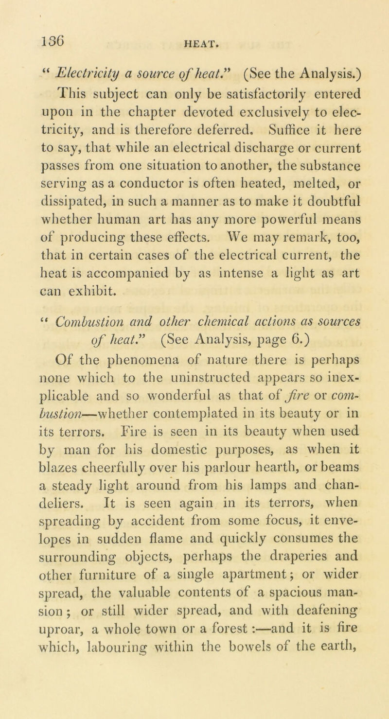 “ Electricity a source of heat.^' (See the Analysis.) This subject can only be satisfactorily entered upon in the chapter devoted exclusively to elec- tricity, and is therefore deferred. Suffice it here to say, that while an electrical discharge or current passes from one situation to another, the substance serving as a conductor is often heated, melted, or dissipated, in such a manner as to make it doubtful whether human art has any more powerful means of producing these effects. We may remark, too, that in certain cases of the electrical current, the heat is accompanied by as intense a light as art can exhibit. “ Combustion and other che7nical actions as sources of heat” (See Analysis, page 6.) Of the phenomena of nature there is perhaps none which to the uninstructed appears so inex- plicable and so wonderful as that of fre or com- bustion—whether contemplated in its beauty or in its terrors. Fire is seen in its beauty when used by man for his domestic purposes, as when it blazes cheerfully over his parlour hearth, or beams a steady light around from his lamps and chan- deliers. It is seen again in its terrors, when spreading by accident from some focus, it enve- lopes in sudden flame and quickly consumes the surrounding objects, perhaps the draperies and other furniture of a single apartment; or wider spread, the valuable contents of a spacious man- sion ; or still wider spread, and with deafening uproar, a whole town or a forest:—and it is fire which, labouring within the bowels of the earth.