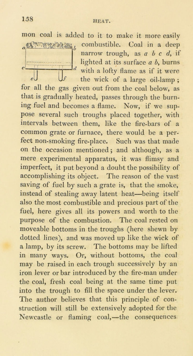 HEAT. mon coal is added to it to make it more easily combustible. Coal in a deep narrow trough, as 5 c </, if r lighted at its surface a 5, burns |j ^ T with a lofty flame as if it were Uf the wick of a large oil-lamp ; for all the gas given out from the coal below, as that is gradually heated, passes through the burn- ing fuel and becomes a flame. Now, if we sup- pose several such troughs placed together, with intervals between them, like the fire-bars of a common grate or furnace, there would be a per- fect non-smoking fire-place. Such was that made on the occasion mentioned; and although, as a mere experimental apparatus, it was flimsy and imperfect, it put beyond a doubt the possibility of accomplishing its object. The reason of the vast saving of fuel by such a grate is, that the smoke, instead of stealing away latent heat—being itself also the most combustible and precious part of the fuel, here gives all its powers and worth to the purpose of the combustion. The coal rested on moveable bottoms in the troughs (here shewn by dotted lines), and was moved up like the wick of a lamp, by its screw. The bottoms may be lifted in many ways. Or, without bottoms, the coal may be raised in each trough successively by an iron lever or bar introduced by the fire-man under the coal, fresh coal being at the same time put into the trough to fill the space under the lever. The author believes that this principle of con- struction will still be extensively adopted for the Newcastle or flaming coal,—the consequences