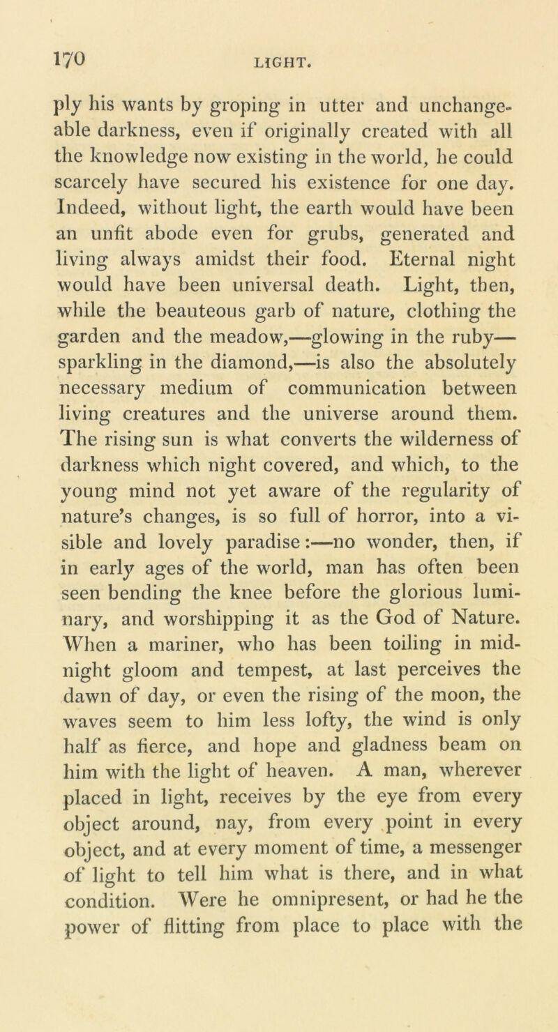 ply his wants by groping in utter and unchange- able darkness, even if originally created with all the knowledge now existing in the world, he could scarcely have secured his existence for one day. Indeed, without light, the earth would have been an unfit abode even for grubs, generated and living always amidst their food. Eternal night would have been universal death. Light, then, while the beauteous garb of nature, clothing the garden and the meadow,—glowing in the ruby— sparkling in the diamond,—is also the absolutely necessary medium of communication between living creatures and the universe around them. The rising sun is what converts the wilderness of darkness which night covered, and which, to the young mind not yet aware of the regularity of nature’s changes, is so full of horror, into a vi- sible and lovely paradise:—no wonder, then, if in early ages of the world, man has often been seen bending the knee before the glorious lumi- nary, and worshipping it as the God of Nature. When a mariner, who has been toiling in mid- night gloom and tempest, at last perceives the dawn of day, or even the rising of the moon, the waves seem to him less lofty, the wind is only half as fierce, and hope and gladness beam on him with the light of heaven. A man, wherever placed in light, receives by the eye from every object around, nay, from every ,point in every object, and at every moment of time, a messenger of light to tell him what is there, and in what condition. Were he omnipresent, or had he the power of flitting from place to place with the