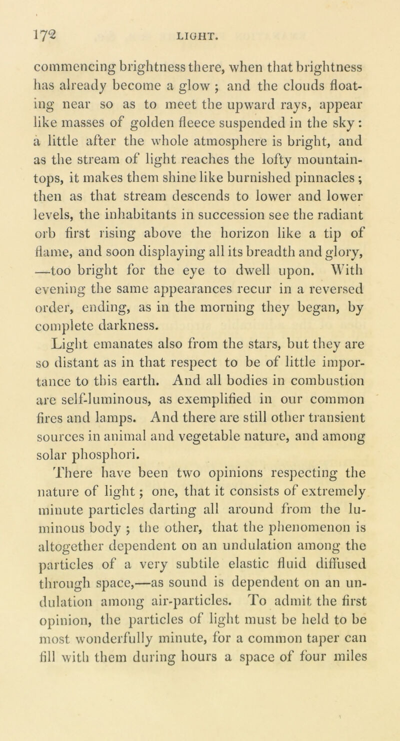 commencing brightness there, when that brightness has already become a glow ; and the clouds float- ing near so as to meet the upward rays, appear like masses of golden fleece suspended in the sky: a little after the whole atmosphere is bright, and as the stream of light reaches the lofty mountain- tops, it makes them shine like burnished pinnacles ; then as that stream descends to lower and lower levels, the inhabitants in succession see the radiant orb first rising above the horizon like a tip of flame, and soon displaying all its breadth and glory, —too bright for the eye to dwell upon. With evening the same appearances recur in a reversed order, ending, as in the morning they began, by complete darkness. Light emanates also from the stars, but they are so distant as in that respect to be of little impor- tance to this earth. And all bodies in combustion arc self-luminous, as exemplified in our common fires and lamps. And there are still other transient sources in animal and vegetable nature, and among solar phosphori. There have been two opinions respecting the nature of light; one, that it consists of extremely minute particles darting all around from tlie lu- minous body ; the other, that the phenomenon is altogether dependent on an undulation among the particles of a very subtile elastic fluid diffused through space,—as sound is dependent on an un- dulation among air-particles. To admit the first opinion, the particles of light must be held to be most wonderfully minute, for a common taper can fill with them during hours a space of four miles