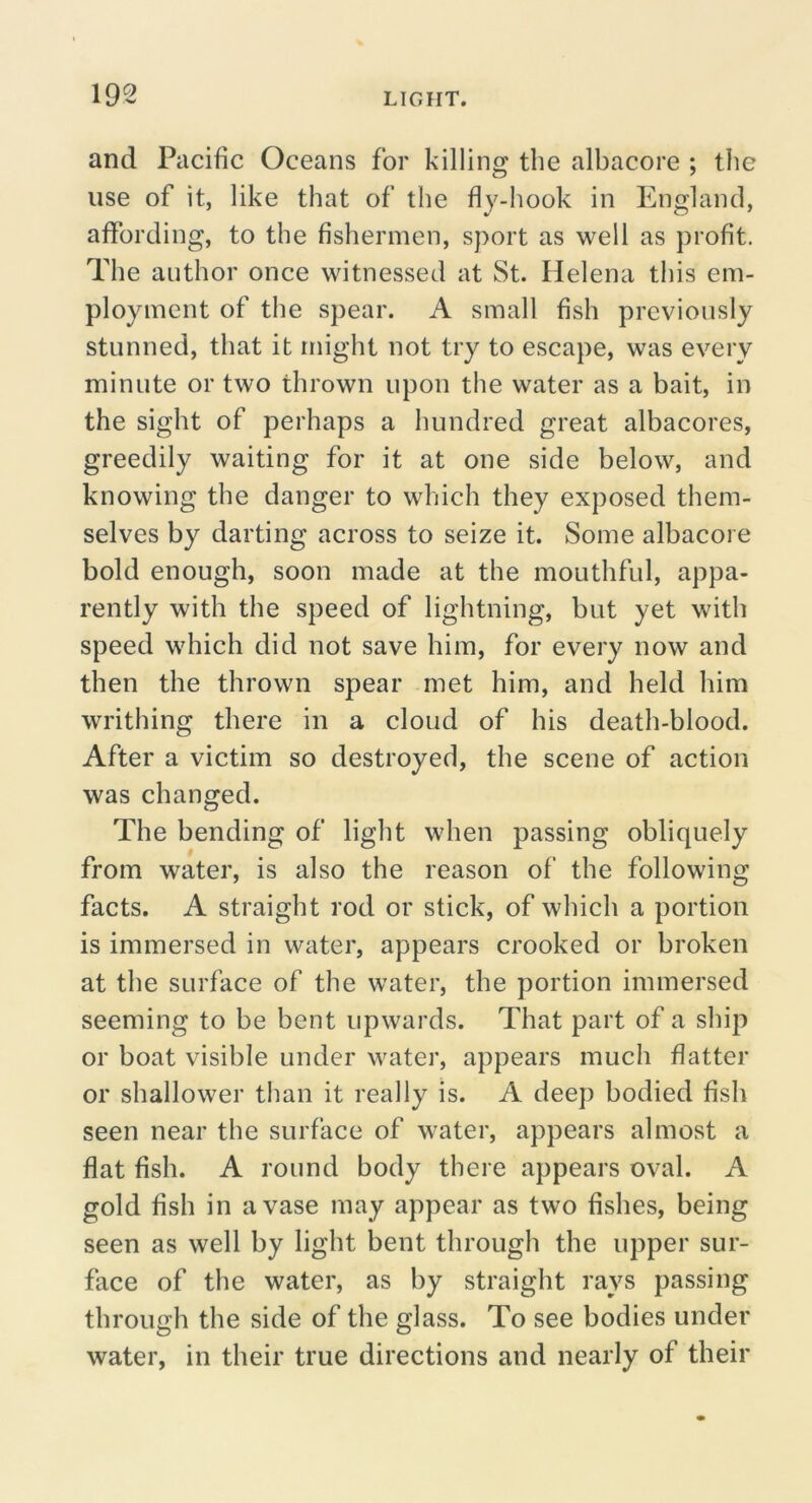 and Pacific Oceans for killing the albacore ; the use of it, like that of the fly-liook in England, affording, to the fishermen, sport as well as profit. The author once witnessed at St. Helena this em- ployment of the spear. A small fish previously stunned, that it might not try to escape, was every minute or two thrown upon the water as a bait, in the sight of perhaps a hundred great albacores, greedily waiting for it at one side below, and knowing the danger to which they exposed them- selves by darting across to seize it. Some albacore bold enough, soon made at the mouthful, appa- rently with the speed of lightning, but yet with speed which did not save him, for every now and then the thrown spear met him, and held him writhing there in a cloud of his death-blood. After a victim so destroyed, the scene of action was changed. The bending of light when passing obliquely from water, is also the reason of the following facts. A straight rod or stick, of which a portion is immersed in water, appears crooked or broken at the surface of the water, the portion immersed seeming to be bent upwards. That part of a ship or boat visible under water, appears much flatter or shallower than it really is. A deep bodied fish seen near the surface of water, appears almost a flat fish. A round body there appears oval. A gold fish in a vase may appear as two fishes, being seen as well by light bent through the upper sur- face of the water, as by straight rays passing through the side of the glass. To see bodies under water, in their true directions and nearly of their