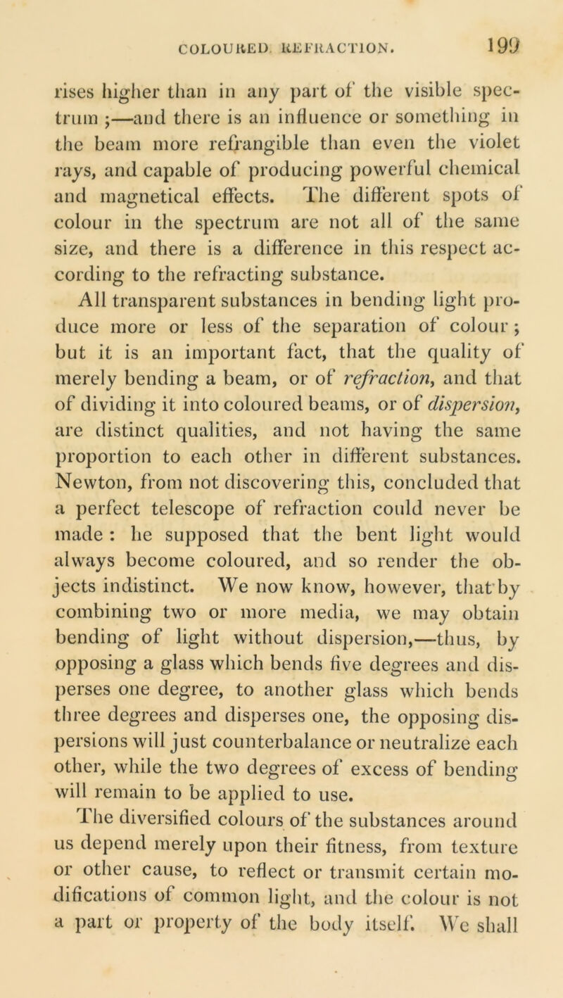 19l> rises liiglier tlian in any part of the visible spec- trum ;—and tliere is an influence or something in the beam more refrangible than even the violet rays, and capable of producing powerful chemical and inagnetical effects. The different spots of colour in the spectrum are not all of the same size, and there is a difference in this respect ac- cording to the refracting substance. All transparent substances in bending light pro- duce more or less of the separation of colour ; but it is an important fact, that the quality of merely bending a beam, or of refraction^ and that of dividing it into coloured beams, or of dispersio7i, are distinct qualities, and not having the same proportion to each other in different substances. Newton, from not discovering this, concluded that a perfect telescope of refraction could never be made : he supposed that the bent light would always become coloured, and so render the ob- jects indistinct. We now know, however, that'by combining two or more media, we may obtain bending of light without dispersion,—thus, by opposing a glass which bends five degrees and dis- perses one degree, to another glass which bends tliree degrees and disperses one, the opposing dis- persions will just counterbalance or neutralize each other, while the two degrees of excess of bending will remain to be applied to use. ihe diversified colours of the substances around us depend merely upon their fitness, from texture or other cause, to reflect or transmit certain mo- difications of common light, and the colour is not a part or property of the body itself. We shall