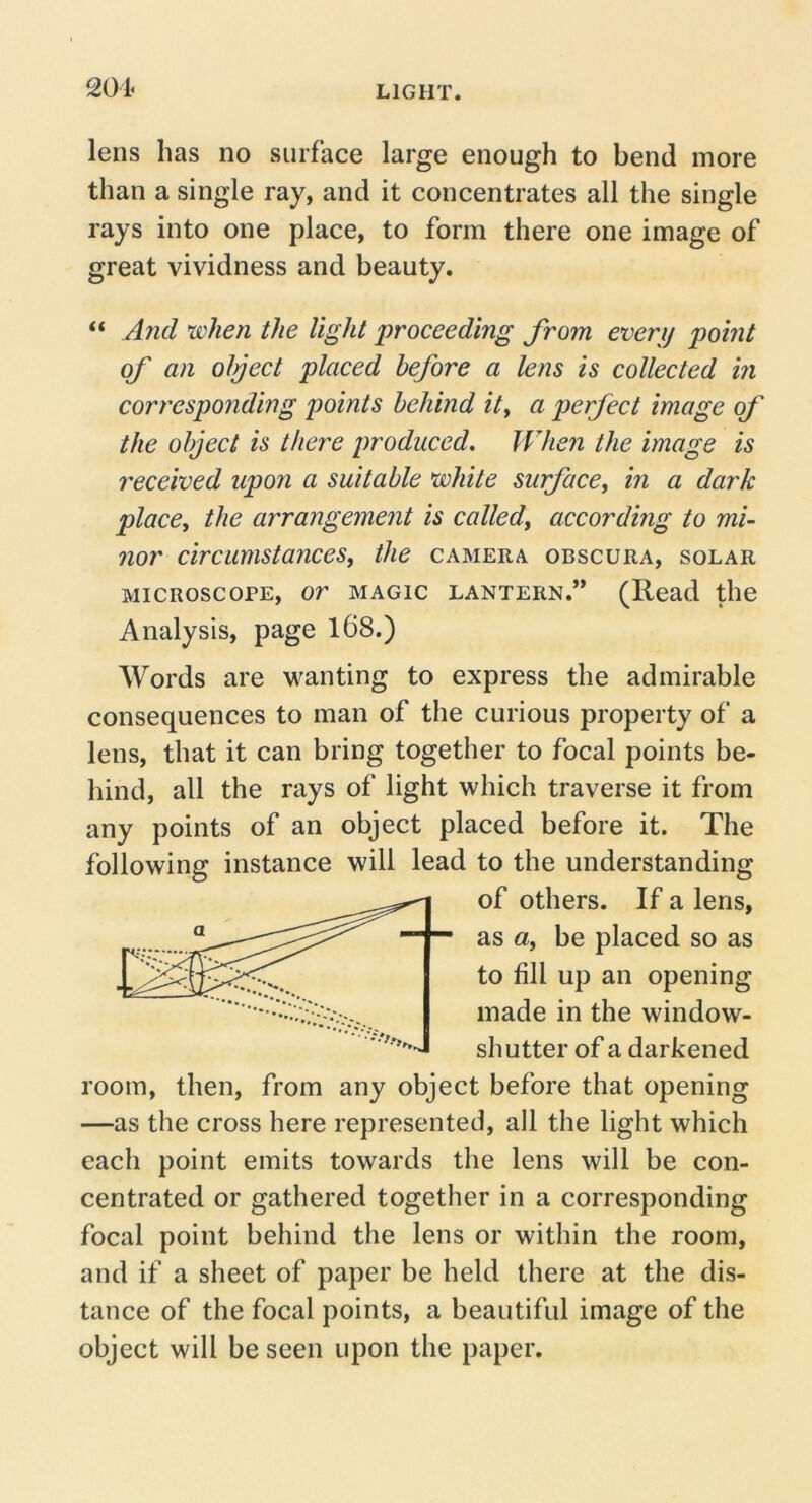 lens has no surface large enough to bend more than a single ray, and it concentrates all the single rays into one place, to form there one image of great vividness and beauty, “ And when the light proceeding from every point of an olpect placed before a lens is collected hi corresponding points behind ity a perfect image of the object is there produced. When the image is received upon a suitable white surface, in a dark place, the arrangement is called, according to mi- nor circumstances, the camera obscura, solar MICROSCOPE, or MAGIC LANTERN.” (Read the Analysis, page 168.) Words are w^anting to express the admirable consequences to man of the curious property of a lens, that it can bring together to focal points be- hind, all the rays of light which traverse it from any points of an object placed before it. The following instance will lead to the understanding of others. If a lens, as a, be placed so as to fill up an opening made in the window- shutter of a darkened room, then, from any object before that opening —as the cross here represented, all the light which each point emits towards the lens will be con- centrated or gathered together in a corresponding focal point behind the lens or within the room, and if a sheet of paper be held there at the dis- tance of the focal points, a beautiful image of the object will be seen upon the paper.