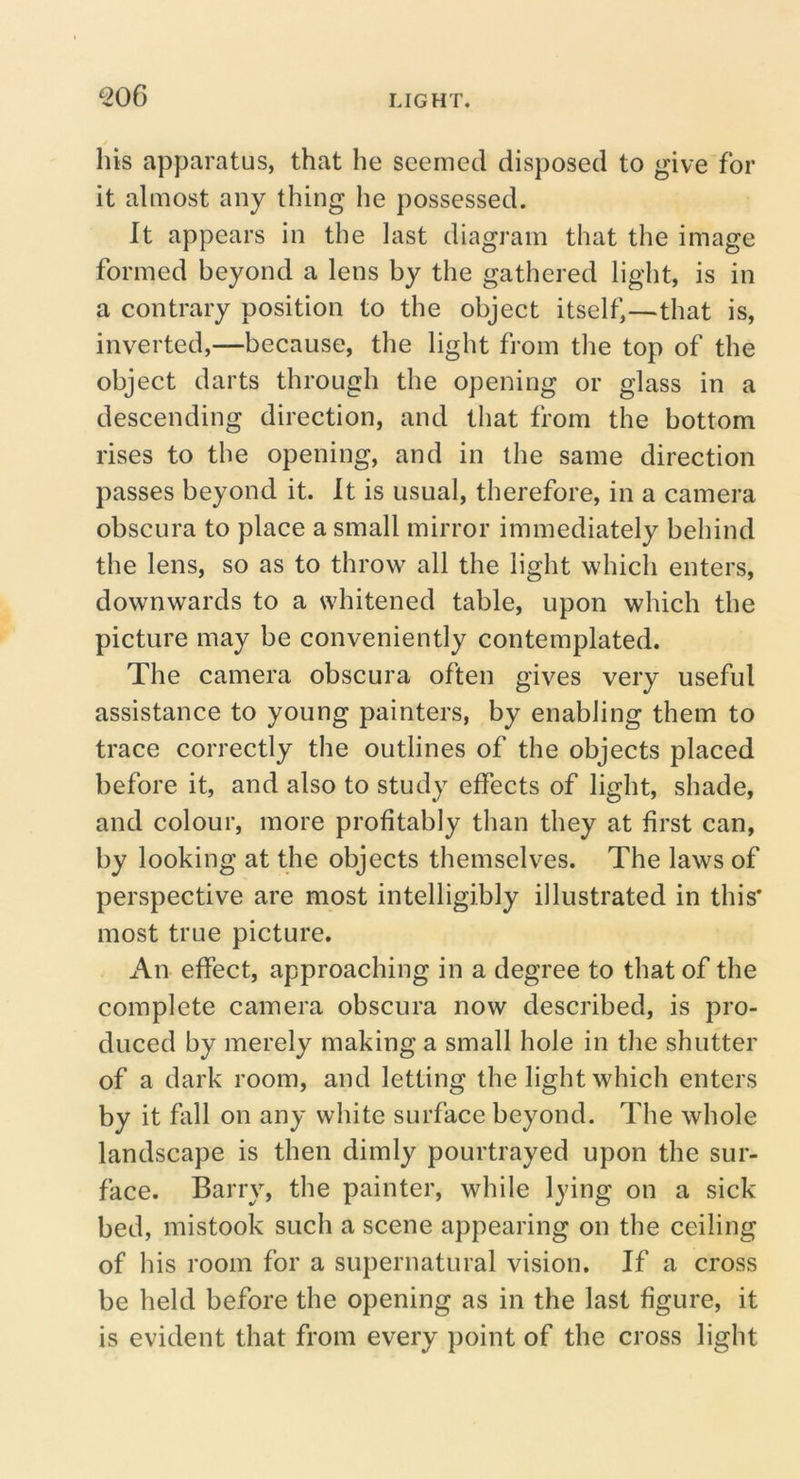 ^06 his apparatus, that he seemed disposed to give for it almost any thing he possessed. It appears in the last diagram that the image formed beyond a lens by the gathered light, is in a contrary position to the object itself,—that is, inverted,—because, the light from the top of the object darts through the opening or glass in a descending direction, and that from the bottom rises to the opening, and in the same direction passes beyond it. It is usual, therefore, in a camera obscura to place a small mirror immediately behind the lens, so as to throw all the light which enters, downwards to a whitened table, upon which the picture may be conveniently contemplated. The camera obscura often gives very useful assistance to young painters, by enabling them to trace correctly the outlines of the objects placed before it, and also to study effects of light, shade, and colour, more profitably than they at first can, by looking at the objects themselves. The laws of perspective are most intelligibly illustrated in this* most true picture. An effect, approaching in a degree to that of the complete camera obscura now described, is pro- duced by merely making a small hole in the shutter of a dark room, and letting the light which enters by it fall on any white surface beyond. The whole landscape is then dimly pourtrayed upon the sur- face. Barry, the painter, while lying on a sick bed, mistook such a scene appearing on the ceiling of his room for a supernatural vision. If a cross be held before the opening as in the last figure, it is evident that from every point of the cross light