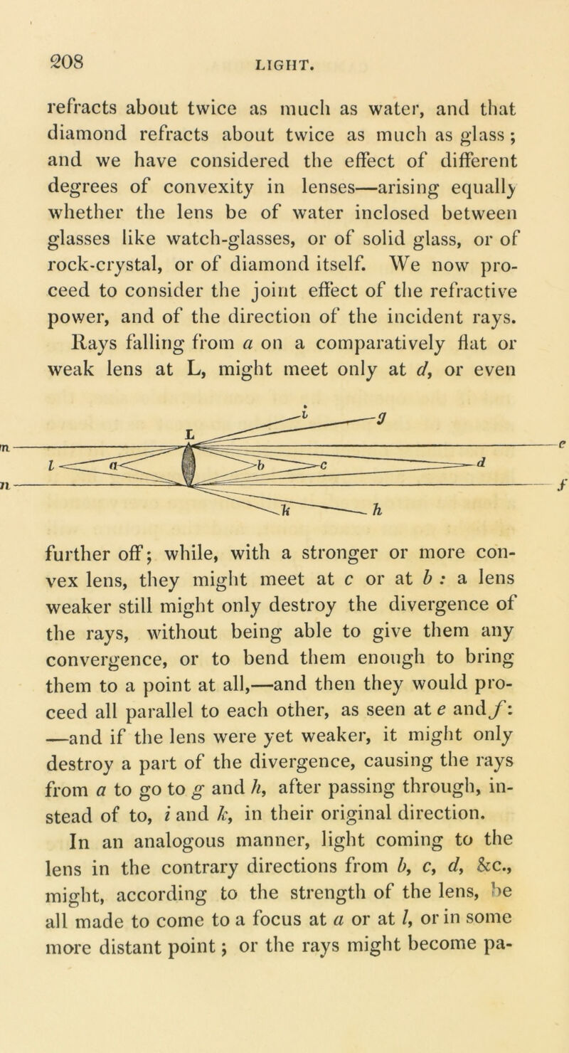 refracts about twice as much as water, and that diamond refracts about twice as much as glass ; and we have considered the effect of different degrees of convexity in lenses—arising equall}' whether the lens be of water inclosed between glasses like watch-glasses, or of solid glass, or of rock-crystal, or of diamond itself. We now pro- ceed to consider the joint effect of the refractive power, and of the direction of the incident rays. Rays falling from a on a comparatively flat or weak lens at L, might meet only at </, or even further off; while, with a stronger or more con- vex lens, they might meet at c or at ^ : a lens weaker still might only destroy the divergence of the rays, without being able to give them any convergence, or to bend them enough to bring them to a point at all,—and then they would pro- ceed all parallel to each other, as seen ate and/: —and if the lens were yet weaker, it might only destroy a part of the divergence, causing the rays from a to go to g and //, after passing through, in- stead of to, i and in their original direction. In an analogous manner, light coming to the lens in the contrary directions from h, c, &c., might, according to the strength of the lens, be all made to come to a focus at a or at /, or in some more distant point; or the rays might become pa-