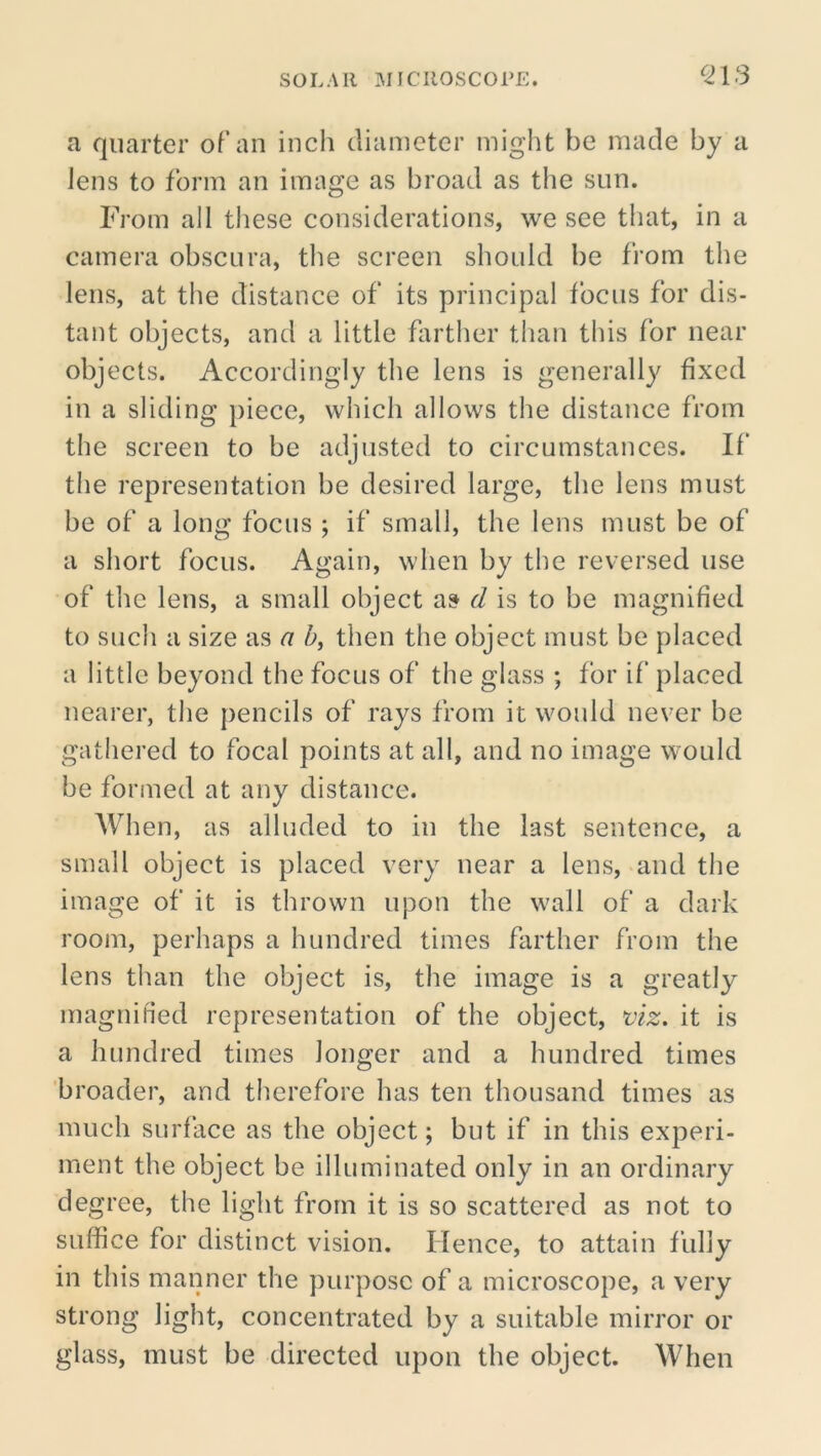 SOLAR MICROSCOPE. ^213 a quarter of an inch diameter might be made by a lens to form an image as broad as the sun. From all tliese considerations, we see that, in a camera obscura, the screen should be from the lens, at the distance of its principal focus for dis- tant objects, and a little farther than this for near objects. Accordingly the lens is generally fixed in a sliding piece, which allows the distance from the screen to be adjusted to circumstances. If the representation be desired large, the lens must be of a long focus ; if small, the lens must be of a short focus. Again, when by the reversed use of the lens, a small object as d is to be magnified to such a size as a h, then the object must be placed a little beyond the focus of the glass ; for if placed nearer, the pencils of rays from it would never be gathered to focal points at all, and no image would be formed at any distance. When, as alluded to in the last sentence, a small object is placed very near a lens, and the image of it is thrown upon the wall of a dark room, perhaps a hundred times farther from the lens than the object is, the image is a greatly magnified representation of the object, viz. it is a hundred times longer and a hundred times broader, and therefore has ten thousand times as much surface as the object; but if in this experi- ment the object be illuminated only in an ordinary degree, the light from it is so scattered as not to suffice for distinct vision. Hence, to attain fully in this manner the purpose of a microscope, a very strong light, concentrated by a suitable mirror or glass, must be directed upon the object. When