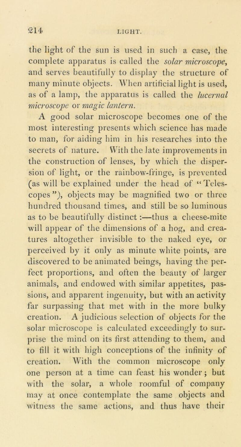 the light of the sun is used in such a case, the complete apparatus is called the solar microscope, and serves beautil’ully to display the structure of many minute objects. When artificial light is used, as of a lamp, the apparatus is called the lucernal microscope or magic lantern. A good solar microscope becomes one of the most interesting presents which science has made to man, for aiding him in his researches into the secrets of nature. With the late improvements in the construction of lenses, by which the disper- sion of light, or the rainbow-fringe, is prevented (as will be explained under the head of “Teles- copes”), objects may be magnified two or three hundred thousand times, and still be so luminous as to be beautifully distinct:—thus a cheese-mite will appear of the dimensions of a hog, and crea- tures altogether invisible to the naked eye, or perceived by it only as minute white points, are discovered to be animated beings, having the per- fect proportions, and often the beauty of larger animals, and endowed with similar appetites, pas- sions, and apparent ingenuity, but with an activity far surpassing that met with in the more bulky creation. A judicious selection of objects for the solar microscope is calculated exceedingly to sur- prise the mind on its first attending to them, and to fill it with high conceptions of the infinity of creation. With the common microscope only one person at a time can feast his wonder; but with the solar, a whole roomful of company may at once contemplate the same objects and witness the same actions, and thus have their