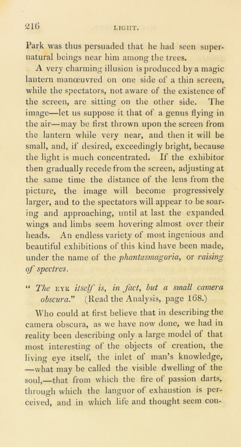 ^IG Park was thus persuaded that he liad seen super- natural beings near him among the trees. A very charming illusion is produced by a magic lantern manoeuvred on one side of a thin screen, while the spectators, not aware of the existence of the screen, are sitting on tlie other side. The image—let us suppose it that of a genus flying in the air—may be first thrown upon the screen from the lantern while very near, and tlien it will be small, and, if desired, exceedingly bright, because the light is much concentrated. If the exhibitor then gradually recede from the screen, adjusting at the same time the distance of the lens from the picture, the image will become progressively larger, and to the spectators will appear to be soar- ing and approaching, until at last the expanded wings and limbs seem hovering almost over their lieads. An endless variety of most ingenious and beautiful exhibitions of this kind have been made, under the name of the phantasmagoria^ or raising of spectres. “ The EYK itself is, in fact, but a small camera obscuraT (Read the Analysis, page 108.) Who could at first believe that in describing the camera obscura, as we have now done, we had in reality been describing only a large model of that most interesting of the objects of creation, the living eye itself, the inlet of man’s knowledge, —what may be called the visible dwelling of the soul,—that from which the fire of passion darts, through which the languor of exhaustion is per- ceived, and in which life and thought seem con-