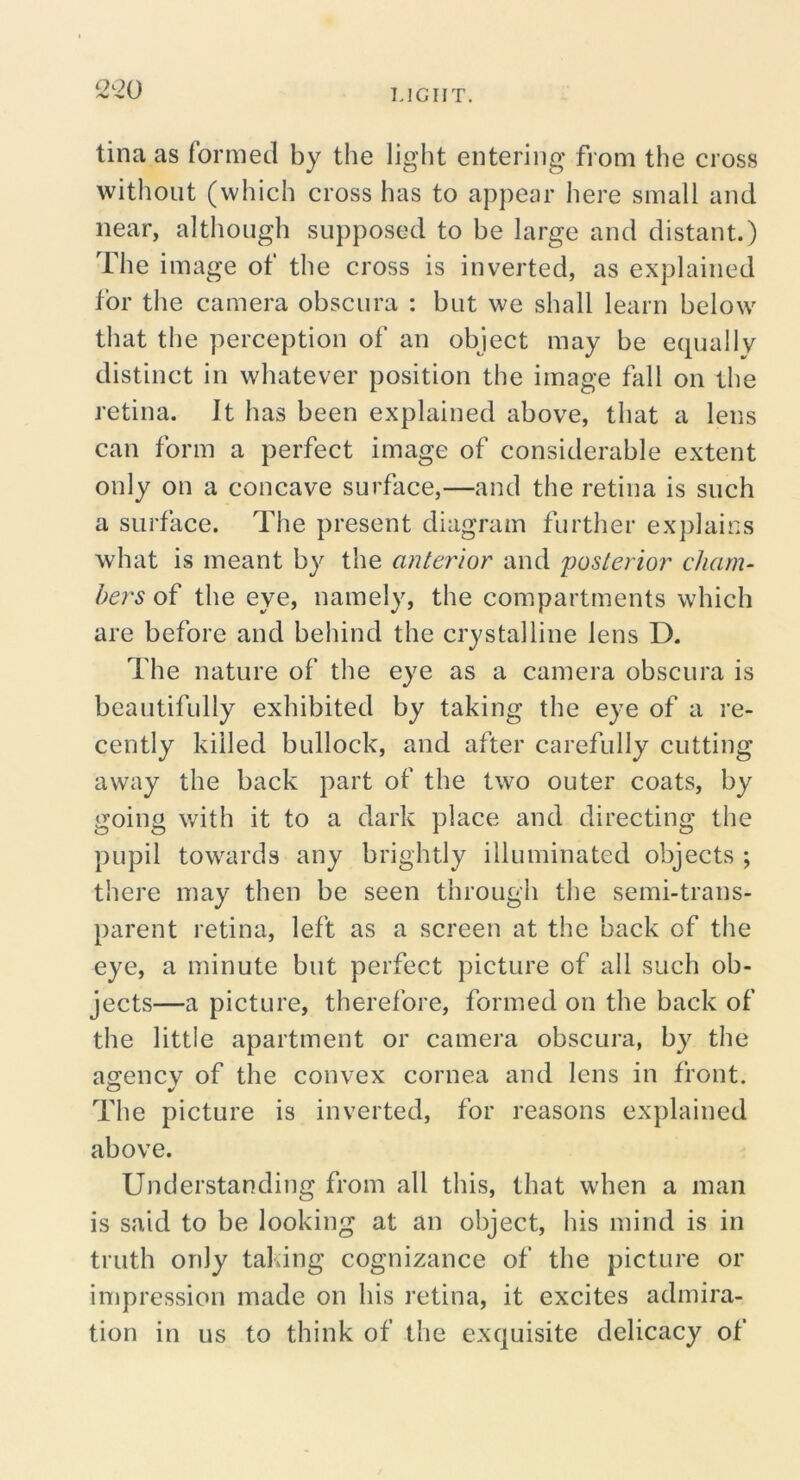 IJCIIT. tina as formed by the light entering from the cross without (which cross has to appear here small and near, although supposed to be large and distant.) The image of the cross is inverted, as explained for the camera obscura : but we shall learn below that the perception of an object may be equally distinct in whatever position the image fall on the retina. It has been explained above, that a lens can form a perfect image of considerable extent only on a concave surface,—and the retina is such a surface. The present diagram further ex])laics what is meant by the anterior and 'posterior churn- hers of the eye, namely, the compartments which are before and behind the crystalline lens D. The nature of the eye as a camera obscura is beautifully exhibited by taking the eye of a re- cently killed bullock, and after carefully cutting away the back part of the two outer coats, by going with it to a dark place and directing the pupil towards any brightly illuminated objects ; there may then be seen through the semi-trans- parent retina, left as a screen at the back of the eye, a minute but perfect picture of all such ob- jects—a picture, therefore, formed on the back of the little apartment or camera obscura, by the ascencv of the convex cornea and lens in front. The picture is inverted, for reasons explained above. Understanding from all this, that when a man is said to be looking at an object, his mind is in truth only taking cognizance of the picture or impression made on his retina, it excites admira- tion in us to think of the exquisite delicacy of