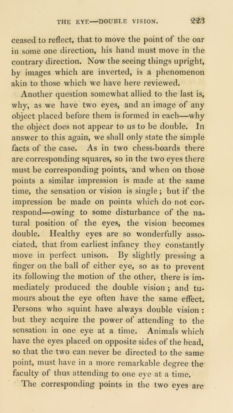 ceased to reflect, that to move the point of the oar in some one direction, his hand must move in the contrary direction. Now the seeing things upright, by images which are inverted, is a phenomenon akin to those which we have here reviewed. Another question somewhat allied to the last is, why, as we have two eyes, and an image of any object placed before them is formed in each—why the object does not appear to us to be double. In answer to this again, we shall only state the simple facts of the case. As in two chess-boards there are corresponding squares, so in the two eyes there must be corresponding points, and when on those points a similar impression is made at the same time, the sensation or vision is single; but if the impression be made on points which do not cor- respond—owing to some disturbance of the na- tural position of the eyes, the vision becomes double. Healthy eyes are so wonderfully asso- ciated, that from earliest infancy they constantly move in perfect unison. By slightly pressing a finger on the ball of either eye, so as to prevent its following the motion of the other, there is im- mediately produced the double vision ; and tu- mours about the eye often have the same effect. Persons who squint have always double vision : but they acquire the power of attending to the sensation in one eye at a time. Animals which have the eyes placed on opposite sides of the head, so that the two can never be directed to the same point, must have in a more remarkable degree the faculty of thus attending to one eye at a time. The corresponding points in the two eyes are